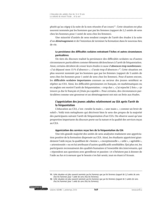 plutôt qu’au cégep à la suite de la non-réussite d’un cours)11
. Cette situation est plus
souvent nommée par les hommes que par les femmes (rapport de 2,2 unités de sens
chez les hommes pour 1 unité de sens chez les femmes).
Une minorité d’unités de sens rendent compte de l’arrêt des études à la suite
d’un déménagement et de l’intention de terminer la formation dans le nouveau lieu
de vie.
La persistance des difficultés scolaires entraînant l’échec et autres circonstances
particulières
Un tiers du discours traduit la persistance des difficultés scolaires ou d’autres
circonstances particulières comme éléments déclencheurs à l’arrêt de fréquentation.
Ainsi, certains décident de cesser leurs études à cause d’absences trop nombreuses :
« J’ai dépassé mon 15 % d’absence », « J’avais trop d’absences »12
. Cette situation est
plus souvent nommée par les hommes que par les femmes (rapport de 5 unités de
sens chez les hommes pour 1 unité de sens chez les femmes). Pour d’autres encore,
les difficultés scolaires importantes connues au secteur des jeunes semblent se
répéter au CEA. Ainsi, les difficultés persistantes en français, en mathématiques ou
en anglais ont motivé l’arrêt de fréquentation : « trop dur », « j’ai repoché 2 fois », « je
trouve ça dur le français et j’étais pu capable ». Pour certains, des circonstances par-
ticulières comme une grossesse et un déménagement ont mis un frein aux études.
L’appréciation des jeunes adultes relativement au CEA après l’arrêt de
la fréquentation
L’éducation au CEA, c’est « tendre la main », « une main », « comme un lever de
soleil ». Voilà trois métaphores qui décrivent bien le sens des propos de la majorité
des participants suivant l’arrêt de fréquentation d’un CEA. On observe aussi qu’une
proportion importante du discours porte sur la nature et la qualité des services reçus
au CEA.
Appréciation des services reçus lors de la fréquentation du CEA
Une très grande majorité des unités de sens analysées traduisent une apprécia-
tion positive de la formation dispensée au CEA. Ainsi, les étudiants apprécient gran-
dement l’aide reçue, la qualifiant de « bonne », « exceptionnelle », « utile », « agréable »,
« attentionnée » ou en lui attribuant d’autres qualificatifs semblables. Qui plus est, les
participants reconnaissent des qualités humaines à l’ensemble des intervenants, qui
« répondent aux questions avec gentillesse et passion » et n’hésitent pas à donner de
l’aide au fur et à mesure que le besoin s’en fait sentir, tout en étant à l’écoute.
169volume XXXVIII:1, printemps 2010 www.acelf.ca
L’éducation des adultes chez les 16 à 18 ans
La volonté de réussir l’école… et la vie!
11. Cette situation est plus souvent nommée par les hommes que par les femmes (rapport de 2,2 unités de sens
chez les hommes pour 1 unité de sens chez les femmes).
12. Cette situation est plus souvent nommée par les hommes que par les femmes (rapport de 5 unités de sens
chez les hommes pour 1 unité de sens chez les femmes).
 