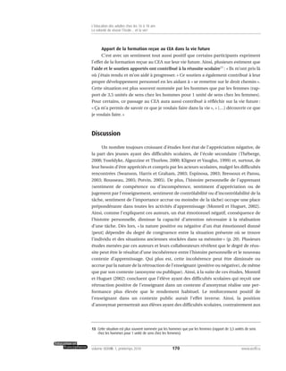 Apport de la formation reçue au CEA dans la vie future
C’est avec un sentiment tout aussi positif que certains participants expriment
l’effet de la formation reçue au CEA sur leur vie future. Ainsi, plusieurs estiment que
l’aide et le soutien apportés ont contribué à la réussite scolaire13
: « Ils m’ont pris là
où j’étais rendu et m’on aidé à progresser. » Ce soutien a également contribué à leur
propre développement personnel en les aidant à « se remettre sur le droit chemin ».
Cette situation est plus souvent nommée par les hommes que par les femmes (rap-
port de 3,5 unités de sens chez les hommes pour 1 unité de sens chez les femmes).
Pour certains, ce passage au CEA aura aussi contribué à réfléchir sur la vie future :
« Ça m’a permis de savoir ce que je voulais faire dans la vie », « […] découvrir ce que
je voulais faire. »
Discussion
Un nombre toujours croissant d’études font état de l’appréciation négative, de
la part des jeunes ayant des difficultés scolaires, de l’école secondaire (Théberge,
2008; Ysseldyke, Algozzine et Thurlow, 2000; Kligner et Vaughn, 1999) et, surtout, de
leur besoin d’être appréciés et compris par les acteurs scolaires, malgré les difficultés
rencontrées (Swanson, Harris et Graham, 2003; Espinosa, 2003; Bressoux et Pansu,
2003; Rousseau, 2005; Potvin, 2005). De plus, l’histoire personnelle de l’apprenant
(sentiment de compétence ou d’incompétence, sentiment d’appréciation ou de
jugement par l’enseignement, sentiment de contrôlabilité ou d’incontrôlabilité de la
tâche, sentiment de l’importance accrue ou moindre de la tâche) occupe une place
prépondérante dans toutes les activités d’apprentissage (Monteil et Huguet, 2002).
Ainsi, comme l’expliquent ces auteurs, un état émotionnel négatif, conséquence de
l’histoire personnelle, diminue la capacité d’attention nécessaire à la réalisation
d’une tâche. Dès lors, « la nature positive ou négative d’un état émotionnel donné
[peut] dépendre du degré de congruence entre la situation présente où se trouve
l’individu et des situations anciennes stockées dans sa mémoire » (p. 20). Plusieurs
études menées par ces auteurs et leurs collaborateurs révèlent que le degré de réus-
site peut être le résultat d’une incohérence entre l’histoire personnelle et le nouveau
contexte d’apprentissage. Qui plus est, cette incohérence peut être diminuée ou
accrue par la nature de la rétroaction de l’enseignant (positive ou négative), de même
que par son contexte (anonyme ou publique). Ainsi, à la suite de ces études, Monteil
et Huguet (2002) concluent que l’élève ayant des difficultés scolaires qui reçoit une
rétroaction positive de l’enseignant dans un contexte d’anonymat réalise une per-
formance plus élevée que le rendement habituel. Le renforcement positif de
l’enseignant dans un contexte public aurait l’effet inverse. Ainsi, la position
d’anonymat permettrait aux élèves ayant des difficultés scolaires, contrairement aux
170volume XXXVIII:1, printemps 2010 www.acelf.ca
L’éducation des adultes chez les 16 à 18 ans
La volonté de réussir l’école… et la vie!
13. Cette situation est plus souvent nommée par les hommes que par les femmes (rapport de 3,5 unités de sens
chez les hommes pour 1 unité de sens chez les femmes).
 