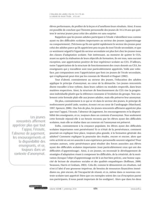 élèves performants, de profiter de la leçon et d’améliorer leurs résultats. Ainsi, il nous
est possible de conclure que l’histoire personnelle des jeunes de 16 à 18 ans qui quit-
tent le secteur jeunes pour celui des adultes est sans surprise.
Rappelons que les jeunes adultes participant à l’étude s’identifient tous comme
ayant eu des difficultés scolaires importantes au secteur des jeunes (apprentissage
ou comportement). Précisons qu’ils ont quitté rapidement le secteur des jeunes pour
celui des adultes parce qu’ils apprécient peu ou pas du tout l’école secondaire, et que
ce sentiment négatif à l’égard du secteur secondaire est plus fort chez les jeunes issus
des classes d’adaptation scolaire. Fait intéressant, au moment de quitter le CEA,
avant ou après la réalisation de leurs objectifs de formation, ils ont tous, sans aucune
exception, une appréciation positive de leur expérience scolaire au CEA. D’ailleurs,
outre l’appréciation de la structure de fonctionnement des cours donnés au CEA, les
enseignants qui y travaillent sont tout particulièrement appréciés. Voilà une volte-
face, par comparaison avec l’appréciation que font ces jeunes de l’école secondaire,
qui s’expliquerait peut-être par les constats de Monteil et Huguet (2002).
Tout d’abord, contrairement au secteur des jeunes, l’éducation des adultes
applique le principe d’anonymat, au cœur de la démarche. Les jeunes rencontrés
disent travailler à leur rythme, dans leurs cahiers ou modules respectifs, dans leurs
matières respectives. Ainsi, la structure de fonctionnement du CEA vise la progres-
sion individuelle plutôt que la référence constante à l’évolution du groupe. Non seu-
lement cette formule plaît-elle aux jeunes adultes, mais elle préserve leur anonymat.
De plus, contrairement à ce qui se vit dans le secteur des jeunes, le principe de
renforcement positif (aide, soutien, écoute) est au cœur de l’andragogie (Marchand,
1997; Spencer, 2006). Une fois de plus, les jeunes rencontrés affirment apprécier plus
que tout l’appui, l’écoute, l’absence de jugement, les encouragements et la disponi-
bilité des enseignants, et ce, toujours dans un contexte d’anonymat. Non seulement
cette formule répond-elle à un besoin reconnu par les élèves ayant des difficultés
scolaires, mais elle se réalise dans un contexte où l’anonymat est préservé.
Enfin, contrairement à la croyance populaire, les élèves ayant des difficultés
scolaires importantes sont persévérants! Si ce n’était de la persévérance, comment
pourrait-on expliquer leur place, toujours plus grande, à la formation générale des
adultes? Comment expliquer la poursuite des études, encore et encore, alors que
cette activité en soi est associée à une expérience personnelle souvent négative? Pour
certains auteurs, cette persévérance peut résulter des forces associées aux élèves
ayant des difficultés scolaires importantes (tout particulièrement ceux qui ont des
difficultés d’apprentissage). Ainsi, à ces jeunes, on reconnaît le développement de
stratégies d’adaptation visant à compenser les difficultés, de la créativité, de la moti-
vation (lorsque l’objet d’apprentissage est lié à un but bien précis), une bonne capa-
cité de lecture de situations sociales et des qualités empathiques (Roffman, 2000;
Swanson, Harris et Graham, 2003). Cela dit, comme le démontrent ces résultats, nul
n’est à l’abri d’une grossesse imprévue, de besoins de ressources financières immé-
diates ou, pire encore, de l’incapacité de réussir, et ce, même dans ce nouveau con-
texte scolaire tant apprécié (bien que ces exemples soient des cas d’exception parmi
nos participants, il nous paraît important de les souligner). Alors que dans les deux
171volume XXXVIII:1, printemps 2010 www.acelf.ca
L’éducation des adultes chez les 16 à 18 ans
La volonté de réussir l’école… et la vie!
Les jeunes
rencontrés affirment
apprécier plus que tout
l’appui, l’écoute,
l’absence de jugement,
les encouragements et
la disponibilité des
enseignants, et ce,
toujours dans un
contexte d’anonymat.
 