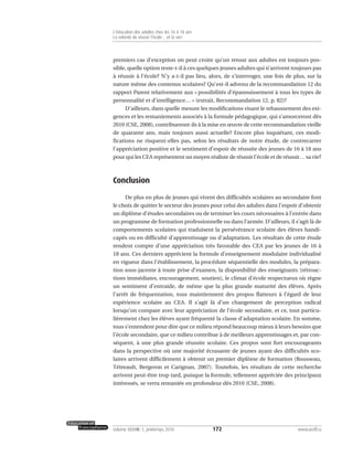 premiers cas d’exception on peut croire qu’un retour aux adultes est toujours pos-
sible, quelle option reste-t-il à ces quelques jeunes adultes qui n’arrivent toujours pas
à réussir à l’école? N’y a-t-il pas lieu, alors, de s’interroger, une fois de plus, sur la
nature même des contenus scolaires? Qu’est-il advenu de la recommandation 12 du
rapport Parent relativement aux « possibilités d’épanouissement à tous les types de
personnalité et d’intelligence… » (extrait, Recommandation 12, p. 82)?
D’ailleurs, dans quelle mesure les modifications visant le rehaussement des exi-
gences et les remaniements associés à la formule pédagogique, qui s’amorceront dès
2010 (CSE, 2008), contribueront-ils à la mise en œuvre de cette recommandation vieille
de quarante ans, mais toujours aussi actuelle? Encore plus inquiétant, ces modi-
fications ne risquent-elles pas, selon les résultats de notre étude, de contrecarrer
l’appréciation positive et le sentiment d’espoir de réussite des jeunes de 16 à 18 ans
pour qui les CEA représentent un moyen réaliste de réussir l’école et de réussir… sa vie?
Conclusion
De plus en plus de jeunes qui vivent des difficultés scolaires au secondaire font
le choix de quitter le secteur des jeunes pour celui des adultes dans l’espoir d’obtenir
un diplôme d’études secondaires ou de terminer les cours nécessaires à l’entrée dans
un programme de formation professionnelle ou dans l’armée. D’ailleurs, il s’agit là de
comportements scolaires qui traduisent la persévérance scolaire des élèves handi-
capés ou en difficulté d’apprentissage ou d’adaptation. Les résultats de cette étude
rendent compte d’une appréciation très favorable des CEA par les jeunes de 16 à
18 ans. Ces derniers apprécient la formule d’enseignement modulaire individualisé
en vigueur dans l’établissement, la procédure séquentielle des modules, la prépara-
tion sous-jacente à toute prise d’examen, la disponibilité des enseignants (rétroac-
tions immédiates, encouragement, soutien), le climat d’école respectueux où règne
un sentiment d’entraide, de même que la plus grande maturité des élèves. Après
l’arrêt de fréquentation, tous maintiennent des propos flatteurs à l’égard de leur
expérience scolaire au CEA. Il s’agit là d’un changement de perception radical
lorsqu’on compare avec leur appréciation de l’école secondaire, et ce, tout particu-
lièrement chez les élèves ayant fréquenté la classe d’adaptation scolaire. En somme,
tous s’entendent pour dire que ce milieu répond beaucoup mieux à leurs besoins que
l’école secondaire, que ce milieu contribue à de meilleurs apprentissages et, par con-
séquent, à une plus grande réussite scolaire. Ces propos sont fort encourageants
dans la perspective où une majorité écrasante de jeunes ayant des difficultés sco-
laires arrivent difficilement à obtenir un premier diplôme de formation (Rousseau,
Tétreault, Bergeron et Carignan, 2007). Toutefois, les résultats de cette recherche
arrivent peut-être trop tard, puisque la formule, tellement appréciée des principaux
intéressés, se verra remaniée en profondeur dès 2010 (CSE, 2008).
172volume XXXVIII:1, printemps 2010 www.acelf.ca
L’éducation des adultes chez les 16 à 18 ans
La volonté de réussir l’école… et la vie!
 