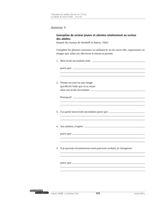 Annexe 1
Conception du secteur jeunes et attentes relativement au secteur
des adultes
(Inspiré des travaux de Steinhoff et Owens, 1989)
Complète les phrases suivantes en utilisant le ou les mots clés, expressions ou
images qui, selon toi, décrivent le mieux ta pensée.
1. Mon école secondaire était
parce que
2. Donne un mot ou une image
qui décrit l’aide que tu as reçue
dans ton école secondaire
Pourquoi?
3. J’ai quitté mon école secondaire parce que
4. Aux adultes, j’espère
parce que
5. Si je pouvais recommencer mon parcours scolaire, je changerais
parce que
173volume XXXVIII:1, printemps 2010 www.acelf.ca
L’éducation des adultes chez les 16 à 18 ans
La volonté de réussir l’école… et la vie!
 
