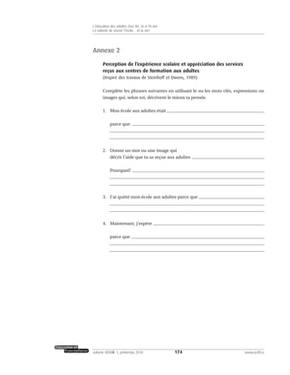 Annexe 2
Perception de l’expérience scolaire et appréciation des services
reçus aux centres de formation aux adultes
(Inspiré des travaux de Steinhoff et Owens, 1989)
Complète les phrases suivantes en utilisant le ou les mots clés, expressions ou
images qui, selon toi, décrivent le mieux ta pensée.
1. Mon école aux adultes était
parce que
2. Donne un mot ou une image qui
décrit l’aide que tu as reçue aux adultes
Pourquoi?
3. J’ai quitté mon école aux adultes parce que
4. Maintenant, j’espère
parce que
174volume XXXVIII:1, printemps 2010 www.acelf.ca
L’éducation des adultes chez les 16 à 18 ans
La volonté de réussir l’école… et la vie!
 