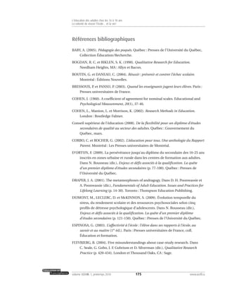 Références bibliographiques
BABY, A. (2005). Pédagogie des poqués. Québec : Presses de l’Université du Québec,
Collection Éducation/Recherche.
BOGDAN, R. C. et BIKLEN, S. K. (1998). Qualitative Research for Education.
Needham Heights, MA : Allyn et Bacon.
BOUTIN, G. et DANEAU, C. (2004). Réussir : prévenir et contrer l’échec scolaire.
Montréal : Éditions Nouvelles.
BRESSOUX, P. et PANSU, P. (2003). Quand les enseignants jugent leurs élèves. Paris :
Presses universitaires de France.
COHEN, J. (1960). A coefficient of agreement for nominal scales. Educational and
Psychological Measurement, 20(1), 37-46.
COHEN, L., Manion, L. et Morrison, K. (2002). Research Methods in Education.
London : Routledge Falmer.
Conseil supérieur de l’éducation (2008). De la flexibilité pour un diplôme d’études
secondaires de qualité au secteur des adultes. Québec : Gouvernement du
Québec, mars.
CORBO, C. et ROCHER, G. (2002). L’éducation pour tous. Une anthologie du Rapport
Parent. Montréal : Les Presses universitaires de Montréal.
D’ORTUN, F. (2009). La persévérance jusqu’au diplôme du secondaire des 16-25 ans
inscrits en zones urbaine et rurale dans les centres de formation aux adultes.
Dans N. Rousseau (dir.), Enjeux et défis associés à la qualification. La quête
d’un premier diplôme d’études secondaires (p. 77-100). Québec : Presses de
l’Université du Québec.
DRAPER, J. A. (2001). The metamorphoses of andragogy. Dans D. H. Poonwassie et
A. Poonwassie (dir.), Fundamentals of Adult Education. Issues and Practices for
Lifelong Learning (p. 14-30). Toronto : Thompson Education Publishing.
DUMONT, M., LECLERC, D. et McKINNON, S. (2009). Évolution temporelle du
stress, du rendement scolaire et des ressources psychosociales selon cinq
profils de détresse psychologique d’adolescents. Dans N. Rousseau (dir.),
Enjeux et défis associés à la qualification. La quête d’un premier diplôme
d’études secondaires (p. 121-150). Québec : Presses de l’Université du Québec.
ESPINOSA, G. (2003). L’affectivité à l’école : l’élève dans ses rapports à l’école, au
savoir et au maître (1re
éd.). Paris : Presses universitaires de France, coll.
Éducation et formation.
FLYVBJERG, B. (2004). Five misunderstandings about case-study research. Dans
C. Seale, G. Gobo, J. F. Gubrium et D. Silverman (dir.), Qualitative Research
Practice (p. 420-434). London et Thousand Oaks, CA : Sage.
175volume XXXVIII:1, printemps 2010 www.acelf.ca
L’éducation des adultes chez les 16 à 18 ans
La volonté de réussir l’école… et la vie!
 