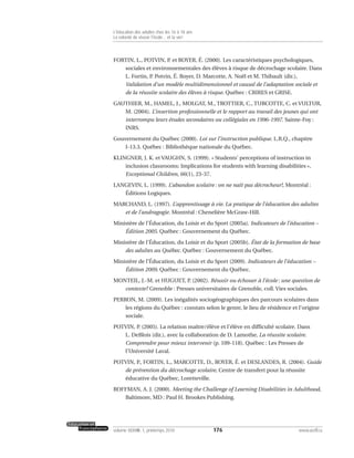 FORTIN, L., POTVIN, P. et ROYER, É. (2000). Les caractéristiques psychologiques,
sociales et environnementales des élèves à risque de décrochage scolaire. Dans
L. Fortin, P. Potvin, É. Royer, D. Marcotte, A. Noël et M. Thibault (dir.),
Validation d’un modèle multidimensionnel et causal de l’adaptation sociale et
de la réussite scolaire des élèves à risque. Québec : CRIRES et GRISE.
GAUTHIER, M., HAMEL, J., MOLGAT, M., TROTTIER, C., TURCOTTE, C. et VULTUR,
M. (2004). L’insertion professionnelle et le rapport au travail des jeunes qui ont
interrompu leurs études secondaires ou collégiales en 1996-1997. Sainte-Foy :
INRS.
Gouvernement du Québec (2000). Loi sur l’instruction publique. L.R.Q., chapitre
I-13.3. Québec : Bibliothèque nationale du Québec.
KLINGNER, J. K. et VAUGHN, S. (1999). « Students’ perceptions of instruction in
inclusion classrooms: Implications for students with learning disabilities »,
Exceptional Children, 66(1), 23-37.
LANGEVIN, L. (1999). L’abandon scolaire : on ne naît pas décrocheur!, Montréal :
Éditions Logiques.
MARCHAND, L. (1997). L’apprentissage à vie. La pratique de l’éducation des adultes
et de l’andragogie. Montréal : Chenelière McGraw-Hill.
Ministère de l’Éducation, du Loisir et du Sport (2005a). Indicateurs de l’éducation –
Édition 2005. Québec : Gouvernement du Québec.
Ministère de l’Éducation, du Loisir et du Sport (2005b). État de la formation de base
des adultes au Québec. Québec : Gouvernement du Québec.
Ministère de l’Éducation, du Loisir et du Sport (2009). Indicateurs de l’éducation –
Édition 2009. Québec : Gouvernement du Québec.
MONTEIL, J.-M. et HUGUET, P. (2002). Réussir ou échouer à l’école : une question de
contexte? Grenoble : Presses universitaires de Grenoble, coll. Vies sociales.
PERRON, M. (2009). Les inégalités sociogéographiques des parcours scolaires dans
les régions du Québec : constats selon le genre, le lieu de résidence et l’origine
sociale.
POTVIN, P. (2005). La relation maître/élève et l’élève en difficulté scolaire. Dans
L. DeBlois (dir.), avec la collaboration de D. Lamothe, La réussite scolaire.
Comprendre pour mieux intervenir (p. 109-118). Québec : Les Presses de
l’Université Laval.
POTVIN, P., FORTIN, L., MARCOTTE, D., ROYER, É. et DESLANDES, R. (2004). Guide
de prévention du décrochage scolaire, Centre de transfert pour la réussite
éducative du Québec, Loretteville.
ROFFMAN, A. J. (2000). Meeting the Challenge of Learning Disabilities in Adulthood,
Baltimore, MD : Paul H. Brookes Publishing.
176volume XXXVIII:1, printemps 2010 www.acelf.ca
L’éducation des adultes chez les 16 à 18 ans
La volonté de réussir l’école… et la vie!
 