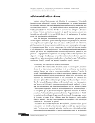 Définition de l’incident critique
Incident critique? En remontant à la définition de ces deux mots (Trésor de la
langue française informatisé), on note qu’un incident est « un petit événement qui
survient dans le cours d’une affaire, en provoquant une interruption ressentie le plus
souvent comme fâcheuse […] un petit événement fortuit et imprévisible qui modifie
le déroulement attendu et normal des choses, le cours d’une entreprise ». Et, ce qui
est critique, c’est ce « qui implique des suites de grande importance, dans un sens
favorable ou défavorable […] ce qui décide du sort de quelqu’un ou de quelque
chose, [ce] qui amène un changement ».
Dans nos pratiques, un incident critique est un événement qui peut sembler
anodin de prime abord, mais qui s’avère marquant pour le sujet et pour les personnes
avec lesquelles ce sujet interagit dans son espace professionnel; cet événement,
généralement inscrit dans une situation délicate, est perçu comme pouvant changer
le cours des choses. Si un incident critique peut être positif, décrire une situation
d’efficacité ou porter sur le dénouement d’une impasse professionnelle, l’expérience
montre que ce sont plus fréquemment les situations déstabilisantes qui sont les plus
propices à l’engagement des sujets dans une pratique réflexive. Les sujets sont plus
disposés à s’engager dans l’analyse lorsque les solutions habituellement apportées
aux problèmes qui se posent n’ont plus les effets recherchés, lorsque l’efficacité des
routines est ébranlée et que le réel résiste à leurs efforts pour le contenir.
Trois critères sont retenus dans le choix des incidents.
• Les incidents doivent relater des situations vécues et non imaginées. Ce critère
donne de la vraisemblance, de la texture et de la profondeur aux situations
relatées. Il assure une prise en compte des conditions concrètes d’exercice du
travail. Il favorise l’investissement subjectif et intersubjectif de personnes qui se
sentent davantage concernées par une analyse faisant appel aux ressentis, aux
émotions, aux intentions conscientes et non conscientes, aux valeurs et aux
croyances qui conditionnent leur propre pratique ou celle de collègues proches.
Une des forces de l’incident critique est de convier le sujet à se placer dans ce
que Vermersch (1994) décrit comme une position de parole impliquée et incar-
née, par contraste avec une autre position distante. Dès lors, le sujet s’exprime
à partir de son expérience et non de ses savoirs théoriques. Il reste connecté à
un vécu plutôt que de glisser vers une parole explicative, distanciée du référent,
ponctuée d’autojustifications, de rationalisations, d’argumentations et d’intel-
lectualisations. Une telle parole, parce qu’elle implique le risque pris par le sujet
de s’exposer au regard de ses collègues, aura des résonances expérientielles
chez ces derniers. De là, elle contribuera aussi à l’émergence d’une dynamique
d’entraide et à la cohésion du groupe.
• Les incidents doivent être circonscrits dans le temps. Ce critère aide le groupe
à concentrer son travail sur les éléments jugés essentiels par la personne qui
relate l’incident, pour maintenir la tension émotive, voire existentielle, qui agit
comme aiguillon de l’expression et pour éviter que l’attention ne se dilue dans
17volume XXXVIII:1, printemps 2010 www.acelf.ca
Utilisation de la méthode des incidents critiques dans une perspective d’explicitation, d’analyse critique
et de transformation des pratiques professionnelles
 