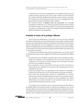 le traitement d’une masse de renseignements. Il se justifie aussi parce que les
incidents critiques ponctuels vécus par un sujet s’avèrent souvent révélateurs
des schèmes interactifs mobilisés dans plusieurs autres situations. Autrement
dit, l’analyse d’un seul incident peut donner accès à une compréhension d’un
large éventail de situations professionnelles similaires.
• Les incidents doivent se déployer dans une interaction, lieu privilégié
d’émergence de dilemmes et de controverses professionnelles dans les métiers
de l’humain. Puisque c’est dans leurs rapports aux autres que les professionnels
se révèlent et se positionnent, l’analyse de ces rapports offre des possibilités sin-
gulières de réflexion et de changement.
Postulats et visées de la pratique réflexive
Afin de miser plus délibérément sur les forces ou les ressorts de la méthode
d’incidents critiques dans une visée d’émancipation personnelle et professionnelle,
il importe d’en comprendre les fondements théoriques. Nous présentons donc les pos-
tulats des démarches que nous accompagnons et ce qui y est visé, soit une explici-
tation et une légitimation des savoirs d’expérience, mais aussi un travail sur l’habitus
et sur les allants de soi qui orientent les pratiques professionnelles sans même qu’on
en soit vraiment conscient.
L’utilisation de la méthode, telle qu’elle est exploitée dans nos activités, repose
sur les quatre postulats suivants, adaptés de la théorie de la structuration de Giddens
(1987).
• Les intervenants sont des agents compétents qui ont une connaissance remar-
quable des conditions et des conséquences de ce qu’ils font; pourtant, cette
compétence s’ancre dans la conscience pratique sans se transposer nécessaire-
ment dans une compétence discursive.
• Leur compétence est sans cesse limitée, d’une part, par leur inconscient et,
d’autre part, par les conditions non reconnues et les conséquences non inten-
tionnelles de leur action.
• L’étude des pratiques de la vie quotidienne et des routines est essentielle à
l’analyse de la reproduction ou de la transformation des pratiques instituées.
• Cette étude doit nécessairement prendre en considération les contextes
d’interaction, les rôles et les appartenances des acteurs, les contraintes en fonc-
tion desquelles ils ajustent leur conduite, les liens systémiques des milieux
d’intervention avec d’autres systèmes et sous-systèmes sociaux ainsi que la
question fondamentale du pouvoir des acteurs.
Ces postulats sont en cohérence avec les travaux de Perrenoud (1996, 2001a) et
de Maulini (2004) sur la formation initiale et continue des enseignants, avec ceux de
Couturier (2002) sur le travail social et avec quelques fondements théoriques de l’entre-
tien d’explicitation présentés parVermersch (1994). Chacun à leur manière, ces auteurs
affirment que la pratique professionnelle est à la fois consciente et inconsciente,
18volume XXXVIII:1, printemps 2010 www.acelf.ca
Utilisation de la méthode des incidents critiques dans une perspective d’explicitation, d’analyse critique
et de transformation des pratiques professionnelles
 