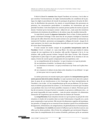 Il décrit d’abord le contexte dans lequel l’incident est survenu, c’est-à-dire ce
qui constitue l’environnement, les règles institutionnelles, les conditions de la pra-
tique, les règles et procédures de travail, les pratiques de gestion et de prise de déci-
sion, la distribution des pouvoirs, les statuts et caractéristiques des personnes en
présence, les circonstances particulières à considérer, les événements qui ont
précédé l’incident. Cette description du contexte permet parfois de mettre au jour le
donné, l’institué qu’on incorpore comme « allant de soi », mais aussi des tentatives
antérieures de résolution de problème et, du même coup, des modèles interactifs.
Le sujet décrit ensuite la séquence interactive. Pour ce faire, il relate paroles et
gestes constituant l’échange. Il fait ainsi état de ses propres stratégies et réactions
ainsi que de celles observées chez les autres acteurs avec qui il était en interaction au
moment de l’incident : personnes accompagnées, collègues de travail... Jusque-là, le
sujet narrateur s’en tient à une description factuelle de ce qui s’est passé en évitant
de verser dans l’interprétation.
Il tente ensuite de rendre compte de sa première interprétation naïve de
l’incident. Il écrit « à chaud » et « sans trop filtrer » les mots qui rendent le mieux
compte de son expérience de la situation, telle qu’elle s’imposait à lui et, le cas
échéant, telle qu’elle pouvait évoluer, lorsqu’il était dans l’action. Afin d’assurer
l’exploration la plus large et la plus approfondie possible de la situation et de ses
enjeux, il tente de couvrir quatre composantes de son expérience, soit :
[a] sa compréhension de la situation / ce que j’ai perçu et ce que je pensais;
[b] ses intentions et intérêts / en faisant cela, je voulais…;
[c] ses émotions et ressentis / ce que je ressentais et je vivais sur le plan émo-
tionnel;
[d] ses croyances et valeurs en jeu dans cette situation, le cas échéant / ce que
je tiens pour vrai et ce que je valorise.
Le même processus est ensuite repris pour explorer les interprétations que les
autres peuvent faire de la même situation. Le sujet narrateur tente alors de se placer
dans la peau de ses interlocuteurs et de s’interroger sur leurs interprétations de
l’incident, c’est-à-dire : [a’] les compréhensions qu’ils ont pu élaborer; [b’] les inten-
tions et intérêts qui pouvaient les animer, [c’] les émotions et ressentis que l’incident
a pu produire chez eux et [d’] leurs possibles croyances et valeurs. Précisons que le
but de cet exercice n’est pas d’arriver à connaître ce qu’autrui a réellement vécu – ce
qui serait impossible de toute manière –, mais de porter attention à la dimension
interactive de l’expérience qui est centrale dans les métiers de l’humain.
La compréhension d’une situation renvoie à ce qu’on pense ou perçoit de cette
situation et résulte de la manière dont on traite l’information à laquelle on a accès
pour comprendre ce qui survient. Elle renvoie à la dimension cognitive de la pratique,
aux pensées, à l’image qu’on se construit d’une situation à partir d’un enchaînement
de jugements, d’hésitations, de catégorisations, de généralisations et d’anticipations.
Les intentions et les intérêts renvoient à l’influence qu’on cherche à exercer, aux
effets qu’on désire produire. Afin d’éviter les ambiguïtés qui surviennent fréquem-
ment dans la compréhension de la notion d’intérêts, précisons qu’ils ne sauraient
22volume XXXVIII:1, printemps 2010 www.acelf.ca
Utilisation de la méthode des incidents critiques dans une perspective d’explicitation, d’analyse critique
et de transformation des pratiques professionnelles
 