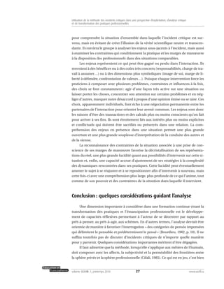 pour comprendre la situation d’ensemble dans laquelle l’incident critique est sur-
venu, mais en évitant de créer l’illusion de la vérité scientifique neutre et transcen-
dante. Il conviera le groupe à analyser les enjeux sous-jacents à l’incident, mais aussi
à examiner les contraintes qui conditionnent la pratique et les marges de manœuvre
à la disposition des professionnels dans des situations comparables.
Les enjeux représentent ce qui peut être gagné ou perdu dans l’interaction. Ils
renvoient à des bénéfices ou à des coûts très concrets (responsabilités, charge de tra-
vail à assumer…) ou à des dimensions plus symboliques (image de soi, marge de li-
berté à défendre, confrontation de valeurs…). Puisque chaque intervention force les
praticiens à composer avec plusieurs problèmes, contraintes et influences à la fois,
des choix se font constamment : agir d’une façon très active sur une situation ou
laisser porter les choses, concentrer son attention sur certains problèmes et en nég-
liger d’autres, marquer notre désaccord à propos d’une opinion émise ou se taire. Ces
choix, apparemment individuels, font écho à une négociation permanente entre les
partenaires de l’interaction pour orienter leur avenir commun. Les enjeux sont donc
les raisons d’être des transactions et des calculs plus ou moins conscients qu’on fait
pour arriver à ses fins. Ils sont étroitement liés aux intérêts plus ou moins explicites
et conflictuels qui doivent être sacrifiés ou préservés dans une relation. La com-
préhension des enjeux en présence dans une situation permet une plus grande
ouverture et une plus grande souplesse d’interprétation de la conduite des autres et
de la sienne.
La reconnaissance des contraintes de la situation associée à une prise de con-
science de ses marges de manœuvre favorise la décristallisation de ses représenta-
tions du réel, une plus grande lucidité quant aux possibilités d’intervenir sur cette si-
tuation et, enfin, une capacité accrue d’ajustement de ses stratégies à la complexité
des dynamiques rencontrées dans ses pratiques. Cette lucidité peut éventuellement
amener le sujet à se réajuster et à se repositionner afin d’intervenir à nouveau, mais
cette fois-ci avec une compréhension plus large, plus profonde de ce qui l’anime, tout
comme de son pouvoir et des contraintes de la situation dans laquelle il intervient.
Conclusion : quelques considérations guidant l’analyse
Une dimension importante à considérer dans une formation continue visant la
transformation des pratiques et l’émancipation professionnelle est le développe-
ment de capacités réflexives permettant à l’acteur de se décentrer par rapport au
prêt-à-penser, au prêt-à-agir, aux schèmes. En d’autres termes, l’analyse devrait être
orientée de manière à favoriser l’interrogation « des catégories de pensée impensées
qui délimitent le pensable et prédéterminent le pensé » (Bourdieu, 1982, p. 10). Il ne
suffira toutefois pas de discuter d’incidents critiques de n’importe quelle manière
pour y parvenir. Quelques considérations importantes méritent d’être dégagées.
Il faut admettre que la méthode, lorsqu’elle s’applique aux métiers de l’humain,
doit composer avec les affects, la subjectivité et la perméabilité des frontières entre
la sphère privée et la sphère professionnelle (Cifali, 1985). Ce qui est en jeu, c’est bien
27volume XXXVIII:1, printemps 2010 www.acelf.ca
Utilisation de la méthode des incidents critiques dans une perspective d’explicitation, d’analyse critique
et de transformation des pratiques professionnelles
 