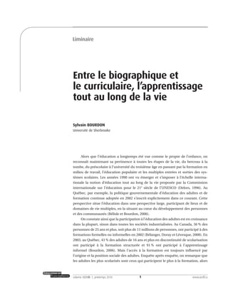 1volume XXXVIII:1, printemps 2010 www.acelf.ca
Entre le biographique et
le curriculaire, l’apprentissage
tout au long de la vie
Sylvain BOURDON
Université de Sherbrooke
Alors que l’éducation a longtemps été vue comme le propre de l’enfance, on
reconnaît maintenant sa pertinence à toutes les étapes de la vie, du berceau à la
tombe, du préscolaire à l’université du troisième âge en passant par la formation en
milieu de travail, l’éducation populaire et les multiples entrées et sorties des sys-
tèmes scolaires. Les années 1990 ont vu émerger et s’imposer à l’échelle interna-
tionale la notion d’éducation tout au long de la vie proposée par la Commission
internationale sur l’éducation pour le 21e
siècle de l’UNESCO (Delors, 1996). Au
Québec, par exemple, la politique gouvernementale d’éducation des adultes et de
formation continue adoptée en 2002 s’inscrit explicitement dans ce courant. Cette
perspective situe l’éducation dans une perspective large, participant de lieux et de
domaines de vie multiples, en la situant au cœur du développement des personnes
et des communautés (Bélisle et Bourdon, 2006).
On constate ainsi que la participation à l’éducation des adultes est en croissance
dans la plupart, sinon dans toutes les sociétés industrialisées. Au Canada, 56 % des
personnes de 25 ans et plus, soit plus de 11 millions de personnes, ont participé à des
formations formelles ou informelles en 2002 (Bélanger, Doray et Lévesque, 2008). En
2003, au Québec, 43 % des adultes de 16 ans et plus en discontinuité de scolarisation
ont participé à la formation structurée et 91 % ont participé à l’apprentissage
informel (Bourdon, 2006). Mais l’accès à la formation est toujours influencé par
l’origine et la position sociale des adultes. Enquête après enquête, on remarque que
les adultes les plus scolarisés sont ceux qui participent le plus à la formation, alors
Liminaire
 