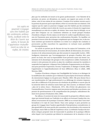 plus que les méthodes de travail ou les gestes professionnels : c’est l’identité de la
personne, ses peurs, ses déceptions, ses espoirs, son rapport aux autres et à elle-
même, voire le sens même de son existence. L’analyse d’un incident renvoie aussi à
la question du pouvoir que le sujet détient, refuse ou convoite dans ses relations. Cela
suppose que les sujets ne pourront s’engager sans être habités par des sentiments
ambivalents, oscillant entre le désir de s’ouvrir aux autres, le besoin de s’apprivoiser
mutuellement ou celui de se replier, de résister. Sans verser dans la thérapie, on ne
peut faire l’impasse sur ces sentiments inhérents au travail groupal d’analyse
d’incidents critiques. Un des enjeux est de briser le confort superficiellement rassu-
rant de l’harmonie pour permettre des confrontations fécondes. Un équilibre est
pourtant à trouver entre des échanges complaisants qui ne changent rien, et des ten-
sions extrêmes qui incitent les membres à se retirer ou à adopter des conduites si
provocantes qu’elles exacerbent les oppositions en excluant toute possibilité
d’intercompréhension.
Cet article ne permet pas de discuter de tous les enjeux de l’animation, ni de
décrire les fonctions de structuration, de soutien affectif, de théorisation, de commu-
nication et de métacommunication que doit assumer le responsable (Leclerc, 1999).
Soulignons néanmoins que l’accompagnement de groupes d’analyse doit, pour
porter ses fruits, être sous la responsabilité d’une personne ayant une bonne con-
naissance de la dynamique des groupes et des compétences solides d’animation. Il
revient à cette personne de mettre en place les conditions amenant les membres à
suspendre leur jugement, à dépasser leurs habitudes d’argumentation ou de discus-
sion pour permettre l’expression, l’écoute, l’exploration, le dialogue (Colomb, 2009),
l’appréciation et l’approfondissement de leurs différences (Bray et collab., 2000;
Mezirow, 2000).
L’analyse d’incidents critiques vise l’intelligibilité de l’action et se distingue de
la modélisation des conduites qui se réduirait à la prescription de la bonne méthode,
du raisonnement logique ou du geste juste (Maulini, 2004). Elle peut donner lieu à
une transformation de l’agir professionnel et au déblocage de certaines impasses;
mais elle se différencie d’un processus de résolution de problème et encore plus de
la recherche hâtive de solutions toutes faites qui, bien souvent, se réduisent à faire
« plus de la même chose » (Watzlawick, 1975). Afin d’éviter des glissements vers
l’autojustification, l’exercice suppose aussi une posture qui fait place aux doutes, une
posture de questionnement et de compréhension des pratiques, radicalement dis-
tincte de la posture d’évaluation (Altet, 2004).
Par ailleurs, il convient de tenter de transcender la perspective réflexive narcis-
sique qui resterait fermée sur l’individu et ses affects en évacuant l’analyse des con-
ditions structurantes de la pratique (Couturier, 2000) ou en versant dans l’anti-intel-
lectualisme et le rejet de toute théorie. Dans cette optique et pour permettre au
groupe de s’engager dans l’analyse approfondie d’interprétations contradictoires, le
plus grand défi est de rester proche des contraintes, des incertitudes et du contexte de
la pratique, mais d’aller au-delà de l’expérience vécue. La méthode d’analyse des inci-
dents critiques proposée tente de transcender le paradoxe de la pratique réflexive
selon lequel c’est le praticien qui détient la connaissance de la situation et de sa
28volume XXXVIII:1, printemps 2010 www.acelf.ca
Utilisation de la méthode des incidents critiques dans une perspective d’explicitation, d’analyse critique
et de transformation des pratiques professionnelles
Les sujets ne
pourront s’engager
sans être habités par
des sentiments ambiva-
lents, oscillant entre le
désir de s’ouvrir aux
autres, le besoin de
s’apprivoiser mutuelle-
ment ou celui de se
replier, de résister.
 