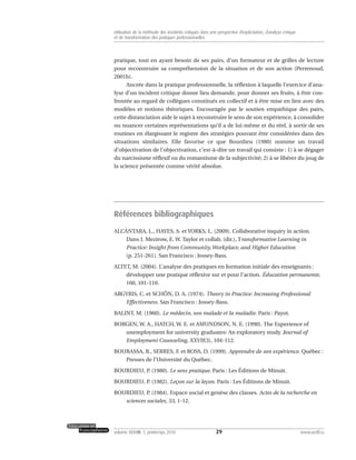 pratique, tout en ayant besoin de ses pairs, d’un formateur et de grilles de lecture
pour reconstruire sa compréhension de la situation et de son action (Perrenoud,
2001b).
Ancrée dans la pratique professionnelle, la réflexion à laquelle l’exercice d’ana-
lyse d’un incident critique donne lieu demande, pour donner ses fruits, à être con-
frontée au regard de collègues constitués en collectif et à être mise en lien avec des
modèles et notions théoriques. Encouragée par le soutien empathique des pairs,
cette distanciation aide le sujet à reconstruire le sens de son expérience, à consolider
ou nuancer certaines représentations qu’il a de lui-même et du réel, à sortir de ses
routines en élargissant le registre des stratégies pouvant être considérées dans des
situations similaires. Elle favorise ce que Bourdieu (1980) nomme un travail
d’objectivation de l’objectivation, c’est-à-dire un travail qui consiste : 1) à se dégager
du narcissisme réflexif ou du romantisme de la subjectivité; 2) à se libérer du joug de
la science présentée comme vérité absolue.
Références bibliographiques
ALCÁNTARA, L., HAYES, S. et YORKS, L. (2009). Collaborative inquiry in action.
Dans J. Mezirow, E. W. Taylor et collab. (dir.), Transformative Learning in
Practice: Insight from Community,Workplace, and Higher Education
(p. 251-261). San Francisco : Jossey-Bass.
ALTET, M. (2004). L’analyse des pratiques en formation initiale des enseignants :
développer une pratique réflexive sur et pour l’action. Éducation permanente,
160, 101-110.
ARGYRIS, C. et SCHÖN, D. A. (1974). Theory in Practice: Increasing Professional
Effectiveness. San Francisco : Jossey-Bass.
BALINT, M. (1960). Le médecin, son malade et la maladie. Paris : Payot.
BORGEN, W. A., HATCH, W. E. et AMUNDSON, N. E. (1990). The Experience of
unemployment for university graduates: An exploratory study. Journal of
Employment Counseling, XXVII(3), 104-112.
BOURASSA, B., SERRES, F. et ROSS, D. (1999). Apprendre de son expérience. Québec :
Presses de l’Université du Québec.
BOURDIEU, P. (1980). Le sens pratique. Paris : Les Éditions de Minuit.
BOURDIEU, P. (1982). Leçon sur la leçon. Paris : Les Éditions de Minuit.
BOURDIEU, P. (1984). Espace social et genèse des classes. Actes de la recherche en
sciences sociales, 53, 1-12.
29volume XXXVIII:1, printemps 2010 www.acelf.ca
Utilisation de la méthode des incidents critiques dans une perspective d’explicitation, d’analyse critique
et de transformation des pratiques professionnelles
 