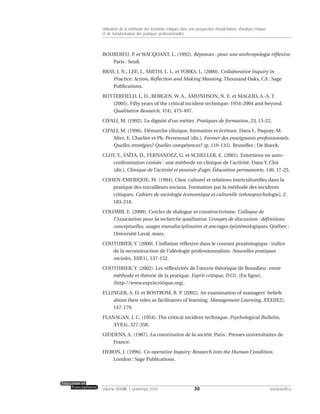 BOURDIEU, P. et WACQUANT, L. (1992). Réponses : pour une anthropologie réflexive.
Paris : Seuil.
BRAY, J. N., LEE, J., SMITH, L. L. et YORKS, L. (2000). Collaborative Inquiry in
Practice: Action, Reflection and Making Meaning. Thousand Oaks, CA : Sage
Publications.
BUTTERFIELD, L. D., BORGEN, W. A., AMUNDSON, N. E. et MAGLIO, A.-S. T.
(2005). Fifty years of the critical incident technique: 1954-2004 and beyond.
Qualitative Research, V(4), 475-497.
CIFALI, M. (1992). La dignité d’un métier. Pratiques de formation, 23, 15-22.
CIFALI, M. (1996). Démarche clinique, formation et écriture. Dans L. Paquay, M.
Altet, E. Charlier et Ph. Perrenoud (dir.), Former des enseignants professionnels.
Quelles stratégies? Quelles compétences? (p. 119-135). Bruxelles : De Boeck.
CLOT, Y., FAÏTA, D., FERNANDEZ, G. et SCHELLER, E. (2001). Entretiens en auto-
confrontation croisée : une méthode en clinique de l’activité. Dans Y. Clot
(dir.), Clinique de l’activité et pouvoir d’agir, Éducation permanente, 146, 17-25.
COHEN-EMERIQUE, M. (1984). Choc culturel et relations interculturelles dans la
pratique des travailleurs sociaux. Formation par la méthode des incidents
critiques. Cahiers de sociologie économique et culturelle (ethnopsychologie), 2,
183-218.
COLOMB, E. (2009). Cercles de dialogue et constructivisme. Colloque de
l’Association pour la recherche qualitative. Groupes de discussion : définitions
conceptuelles, usages transdisciplinaires et ancrages épistémologiques. Québec :
Université Laval, mars.
COUTURIER, Y. (2000). L’inflation réflexive dans le courant praxéologique : indice
de la reconstruction de l’idéologie professionnaliste. Nouvelles pratiques
sociales, XIII(1), 137-152.
COUTURIER, Y. (2002). Les réflexivités de l’œuvre théorique de Bourdieu : entre
méthode et théorie de la pratique. Esprit critique, IV(3). [En ligne].
[http://www.espritcritique.org].
ELLINGER, A. D. et BOSTROM, R. P. (2002). An examination of managers’ beliefs
about their roles as facilitators of learning. Management Learning, XXXIII(2),
147-179.
FLANAGAN, J. C. (1954). The critical incident technique. Psychological Bulletin,
XVI(4), 327-358.
GIDDENS, A. (1987). La constitution de la société. Paris : Presses universitaires de
France.
HERON, J. (1996). Co-operative Inquiry: Research into the Human Condition.
London : Sage Publications.
30volume XXXVIII:1, printemps 2010 www.acelf.ca
Utilisation de la méthode des incidents critiques dans une perspective d’explicitation, d’analyse critique
et de transformation des pratiques professionnelles
 