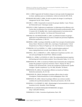 JOLY, A. (2004) L’approche de l’incident critique en tant que mode d’enseignement
en classe : plaidoyer pour sa revitalisation. Cahiers de recherche HEC, 04-02.
KOURILSKY-BELLIARD, F. (2008). Du désir au plaisir de changer. Le coaching du
changement (4e éd.). Paris : Dunod.
LECLERC, C. (1999). Comprendre et construire les groupes. Québec / Lyon : Presses
de l’Université Laval / Chronique sociale.
MAULINI, O. (2004). Explication et implication. La dialectique de la réflexion et de
l’action dans la réalisation d’un curriculum de formation professionnelle. Dans
Y. Lenoir et M.-H. Bouillier (dir.), Savoirs professionnels et curriculum de for-
mation (p. 263-295). Québec : Les Presses de l’Université Laval.
MERCIER, M. et DE MUELENAERE, A. (2007). La méthode d’analyse en groupe :
application à la problématique de la mise à l’emploi des personnes fragilisées.
Recherches qualitatives, 3, 140-155.
MEZIROW, J. (2000). Learning to think like an adult: Core concepts of transformation
theory. Dans J. Mezirow et collab. (dir.), Learning as Transformation: Critical
Perspectives on a Theory in Progress (p. 3-34). San Francisco, CA : Jossey-Bass.
O’DRISCOLL, M. P. et COOPER, C. L. (1996). A critical incident analysis of
stress-coping behaviours at work. Stress Medicine, XII(2), 123-128.
ODDONE, I., RE, A. et BRIANTE, G. (1981). Redécouvrir l’expérience ouvrière : vers
une autre psychologie du travail? Paris : Éditions sociales.
PARKER, D. L., WEBB, J. et D’SOUZA, B. (1995). The relationship between experien-
tial learning and critical incident analysis. Nurse Education Today, 15, 111-116.
PERRENOUD, Ph. (1996). Le travail sur l’habitus dans la formation des enseignants :
analyse des pratiques et prise de conscience. Dans L. Paquay, M. Altet, E.
Charlier et Ph. Perrenoud (dir.), Former des enseignants professionnels. Quelles
stratégies ? Quelles compétences ? (p. 181-208). Bruxelles : De Boeck.
PERRENOUD, Ph. (2001a). De la pratique réflexive au travail sur l’habitus.
Recherche et formation, 36, 131-162.
PERRENOUD, Ph. (2001b) Développer la pratique réflexive dans le métier
d’enseignant. Professionnalisation et raison pédagogique. Paris : ESF.
PERRENOUD, Ph. (2004). Adosser la pratique réflexive aux sciences sociales :
condition de la professionnalisation. Éducation permanente, 160, 35-60.
POURTOIS, J.-P. et DESMET, H. (2007). Épistémologie et instrumentation en sciences
humaines (3e éd.). Bruxelles : Pierre Mardaga.
TRÉSOR DE LA LANGUE FRANÇAISE INFORMATISÉ. [En ligne].
[http://atilf.atilf.fr/tlf.htm].
VERMERSCH, P. (1994). L’entretien d’explicitation. Paris : ESF.
31volume XXXVIII:1, printemps 2010 www.acelf.ca
Utilisation de la méthode des incidents critiques dans une perspective d’explicitation, d’analyse critique
et de transformation des pratiques professionnelles
 