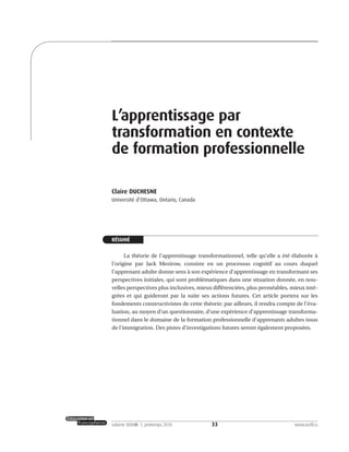 33volume XXXVIII:1, printemps 2010 www.acelf.ca
L’apprentissage par
transformation en contexte
de formation professionnelle
Claire DUCHESNE
Université d’Ottawa, Ontario, Canada
RÉSUMÉ
La théorie de l’apprentissage transformationnel, telle qu’elle a été élaborée à
l’origine par Jack Mezirow, consiste en un processus cognitif au cours duquel
l’apprenant adulte donne sens à son expérience d’apprentissage en transformant ses
perspectives initiales, qui sont problématiques dans une situation donnée, en nou-
velles perspectives plus inclusives, mieux différenciées, plus perméables, mieux inté-
grées et qui guideront par la suite ses actions futures. Cet article portera sur les
fondements constructivistes de cette théorie; par ailleurs, il rendra compte de l’éva-
luation, au moyen d’un questionnaire, d’une expérience d’apprentissage transforma-
tionnel dans le domaine de la formation professionnelle d’apprenants adultes issus
de l’immigration. Des pistes d’investigations futures seront également proposées.
 