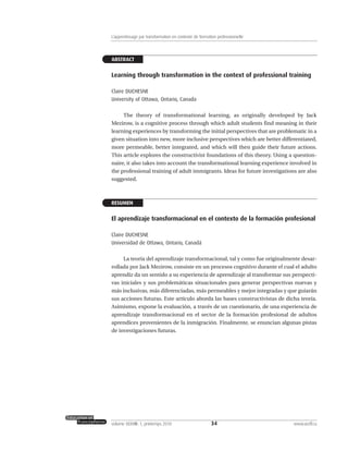 ABSTRACT
Learning through transformation in the context of professional training
Claire DUCHESNE
University of Ottawa, Ontario, Canada
The theory of transformational learning, as originally developed by Jack
Mezirow, is a cognitive process through which adult students find meaning in their
learning experiences by transforming the initial perspectives that are problematic in a
given situation into new, more inclusive perspectives which are better differentiated,
more permeable, better integrated, and which will then guide their future actions.
This article explores the constructivist foundations of this theory. Using a question-
naire, it also takes into account the transformational learning experience involved in
the professional training of adult immigrants. Ideas for future investigations are also
suggested.
RESUMEN
El aprendizaje transformacional en el contexto de la formación profesional
Claire DUCHESNE
Universidad de Ottawa, Ontario, Canadá
La teoría del aprendizaje transformacional, tal y como fue originalmente desar-
rollada por Jack Mezirow, consiste en un procesos cognitivo durante el cual el adulto
aprendiz da un sentido a su experiencia de aprendizaje al transformar sus perspecti-
vas iniciales y sus problemáticas situacionales para generar perspectivas nuevas y
más inclusivas, más diferenciadas, más permeables y mejor integradas y que guiarán
sus acciones futuras. Este artículo aborda las bases constructivistas de dicha teoría.
Asimismo, expone la evaluación, a través de un cuestionario, de una experiencia de
aprendizaje transformacional en el sector de la formación profesional de adultos
aprendices provenientes de la inmigración. Finalmente, se enuncian algunas pistas
de investigaciones futuras.
34volume XXXVIII:1, printemps 2010 www.acelf.ca
L’apprentissage par transformation en contexte de formation professionnelle
 