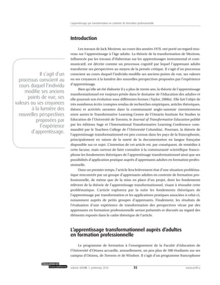 Introduction
Les travaux de Jack Mezirow, au cours des années 1970, ont porté un regard nou-
veau sur l’apprentissage à l’âge adulte. La théorie de la transformation de Mezirow,
influencée par les travaux d’Habermas sur les apprentissages instrumental et com-
municatif, est décrite comme un processus cognitif par lequel l’apprenant adulte
transforme ses perspectives au moyen de la pensée critique. Il s’agit d’un processus
conscient au cours duquel l’individu modifie ses anciens points de vue, ses valeurs
ou ses croyances à la lumière des nouvelles perspectives proposées par l’expérience
d’apprentissage.
Bien qu’elle ait été élaborée il y a plus de trente ans, la théorie de l’apprentissage
transformationnel est toujours prisée dans le domaine de l’éducation des adultes et
elle poursuit son évolution sous différentes formes (Taylor, 2000a). Elle fait l’objet de
très nombreux écrits (comptes rendus de recherches empiriques, articles théoriques,
thèses) et activités savantes dans la communauté anglo-saxonne (mentionnons
entre autres le Transformative Learning Centre de l’Ontario Institute for Studies in
Education de l’Université de Toronto, le Journal of Transformative Education publié
par les éditions Sage et l’International Transformative Learning Conference com-
mandité par le Teachers College de l’Université Columbia). Pourtant, la théorie de
l’apprentissage transformationnel est peu connue dans les pays de la francophonie,
principalement en raison de la rareté de la documentation en langue française
disponible sur ce sujet. L’intention de cet article est, par conséquent, de remédier à
cette lacune, mais surtout de faire connaître à la communauté scientifique franco-
phone les fondements théoriques de l’apprentissage transformationnel ainsi que ses
possibilités d’application pratique auprès d’apprenants adultes en formation profes-
sionnelle.
Dans un premier temps, l’article fera brièvement état d’une situation probléma-
tique rencontrée par un groupe d’apprenants adultes en contexte de formation pro-
fessionnelle, de même que de la mise en place d’un projet, dont les fondements
relèvent de la théorie de l’apprentissage transformationnel, visant à résoudre cette
problématique. L’article explorera par la suite les fondements théoriques de
l’apprentissage par transformation et les applications pratiques associées à celui-ci,
notamment auprès de petits groupes d’apprenants. Finalement, les résultats de
l’évaluation d’une expérience de transformation des perspectives vécue par des
apprenants en formation professionnelle seront présentés et discutés au regard des
éléments exposés dans le cadre théorique de l’article.
L’apprentissage transformationnel auprès d’adultes
en formation professionnelle
Le programme de formation à l’enseignement de la Faculté d’éducation de
l’Université d’Ottawa accueille, annuellement, un peu plus de 500 étudiants sur ses
campus d’Ottawa, de Toronto et de Windsor. Il s’agit d’un programme francophone
35volume XXXVIII:1, printemps 2010 www.acelf.ca
L’apprentissage par transformation en contexte de formation professionnelle
Il s’agit d’un
processus conscient au
cours duquel l’individu
modifie ses anciens
points de vue, ses
valeurs ou ses croyances
à la lumière des
nouvelles perspectives
proposées par
l’expérience
d’apprentissage.
 