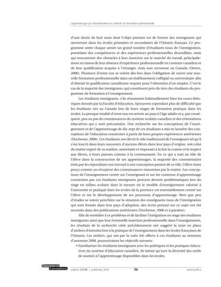 d’une durée de huit mois dont l’objet premier est de former des enseignants qui
œuvreront dans les écoles primaires et secondaires de l’Ontario français. Ce pro-
gramme attire chaque année un grand nombre d’étudiants issus de l’immigration,
possédant des compétences et des expériences professionnelles diversifiées, mais
qui rencontrent des obstacles à leur insertion sur le marché du travail, principale-
ment en raison de leur absence d’expérience professionnelle en contexte canadien et
de leur qualification acquise à l’étranger, mais non reconnue au Canada (Deters,
2006). Plusieurs d’entre eux se voient dès lors dans l’obligation de suivre une nou-
velle formation professionnelle dans un établissement collégial ou universitaire afin
d’obtenir la qualification canadienne requise pour l’obtention d’un emploi. C’est le
cas de la majorité des immigrants, qui constituent près du tiers des étudiants du pro-
gramme de formation à l’enseignement.
Les étudiants immigrants, s’ils réussissent habituellement bien les cours théo-
riques donnés par la Faculté d’éducation, éprouvent cependant plus de difficulté que
les étudiants nés au Canada lors de leurs stages de formation pratique dans les
écoles. La presque totalité d’entre eux est arrivée au pays à l’âge adulte et a, par consé-
quent, peu ou pas de connaissances du système scolaire canadien et des orientations
éducatives qui y sont préconisées. Une recherche sur les conceptions de l’ensei-
gnement et de l’apprentissage de dix-sept de ces étudiants a mis en lumière des con-
ceptions de l’éducation construites à partir de leurs propres expériences antérieures
(Duchesne, 2008). Ces étudiants ont décrit le rôle traditionnel de l’enseignant tel qu’il
s’est inscrit dans leurs souvenirs d’anciens élèves dans leur pays d’origine, soit celui
du maître expert de sa matière, autoritaire et imposant à la fois la crainte et le respect
aux élèves, à leurs parents comme à la communauté. En ce qui a trait au rôle de
l’élève dans la construction de ses apprentissages, la majorité des commentaires
émis par les répondants ont renvoyé à une conception passive de ce rôle, l’élève étant
perçu comme un récepteur des connaissances transmises par le maître. Les concep-
tions de l’enseignement centré sur l’enseignant et sur les contenus d’apprentissage
construites par ces étudiants immigrants peuvent devenir problématiques lors du
stage en milieu scolaire dans la mesure où le modèle d’enseignement valorisé à
l’université et pratiqué dans les écoles de la province est essentiellement centré sur
l’élève et sur le développement de ses processus d’apprentissage. Bien que peu
d’études se soient penchées sur la situation des enseignants issus de l’immigration
qui sont formés dans leur pays d’adoption, des écrits portant sur ce sujet ont été
recensés dans des publications antérieures (Duchesne, 2008 et à paraître).
Afin de remédier à ce problème et de faciliter l’intégration en stage des étudiants
immigrants ainsi que leur éventuelle insertion professionnelle dans l’enseignement,
les résultats de la recherche citée précédemment ont suggéré la mise en place
d’ateliers d’introduction à la pratique de l’enseignement dans les écoles françaises de
l’Ontario. Les ateliers, qui ont par la suite été offerts à ces étudiants au semestre
d’automne 2008, poursuivaient les objectifs suivants :
• Familiariser les étudiants immigrants avec les politiques et les pratiques éduca-
tives du système d’éducation canadien, de même qu’avec la diversité des outils
de soutien à l’apprentissage disponibles dans les écoles.
36volume XXXVIII:1, printemps 2010 www.acelf.ca
L’apprentissage par transformation en contexte de formation professionnelle
 