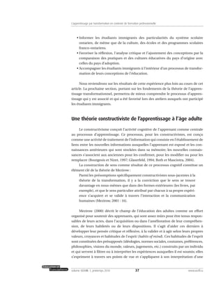 • Informer les étudiants immigrants des particularités du système scolaire
ontarien, de même que de la culture, des écoles et des programmes scolaires
franco-ontariens.
• Favoriser la réflexion, l’analyse critique et l’ajustement des conceptions par la
comparaison des pratiques et des cultures éducatives du pays d’origine avec
celles du pays d’adoption.
• Accompagner les étudiants immigrants à l’intérieur d’un processus de transfor-
mation de leurs conceptions de l’éducation.
Nous reviendrons sur les résultats de cette expérience plus loin au cours de cet
article. La prochaine section, portant sur les fondements de la théorie de l’appren-
tissage transformationnel, permettra de mieux comprendre le processus d’appren-
tissage qui y est associé et qui a été favorisé lors des ateliers auxquels ont participé
les étudiants immigrants.
Une théorie constructiviste de l’apprentissage à l’âge adulte
Le constructivisme conçoit l’activité cognitive de l’apprenant comme centrale
au processus d’apprentissage. Ce processus, pour les constructivistes, est conçu
comme une activité de traitement de l’information qui consiste en l’établissement de
liens entre les nouvelles informations auxquelles l’apprenant est exposé et les con-
naissances antérieures qui sont stockées dans sa mémoire; les nouvelles connais-
sances s’associent aux anciennes pour les confirmer, pour les modifier ou pour les
remplacer (Bourgeois et Nizet, 1997; Glaserfeld, 1994; Roth et Masciotra, 2004).
La construction de sens comme résultat de ce processus cognitif constitue un
élément clé de la théorie de Mezirow :
Parmi les présomptions spécifiquement constructivistes sous-jacentes à la
théorie de la transformation, il y a la conviction que le sens se trouve
davantage en nous-mêmes que dans des formes extérieures (les livres, par
exemple), et que le sens particulier attribué par chacun à sa propre expéri-
ence s’acquiert et se valide à travers l’interaction et la communication
humaines (Mezirow, 2001 : 16).
Mezirow (2000) décrit le champ de l’éducation des adultes comme un effort
organisé pour soutenir des apprenants, qui sont assez mûrs pour être tenus respon-
sables de leurs actes, dans l’acquisition ou dans l’amélioration de leur compréhen-
sion, de leurs habiletés ou de leurs dispositions. Il s’agit d’aider ces derniers à
développer leur pensée critique et réflexive, à la valider et à agir selon leurs propres
valeurs, croyances et habitudes de l’esprit (habits of mind). Ces habitudes de l’esprit
sont constituées des présupposés (idéologies, normes sociales, coutumes, préférences,
philosophies, visions du monde, valeurs, jugements, etc.) construits par un individu
et qui servent à filtrer ou à interpréter les expériences auxquelles il est soumis; elles
s’expriment à travers ses points de vue et s’appliquent à son interprétation d’une
37volume XXXVIII:1, printemps 2010 www.acelf.ca
L’apprentissage par transformation en contexte de formation professionnelle
 
