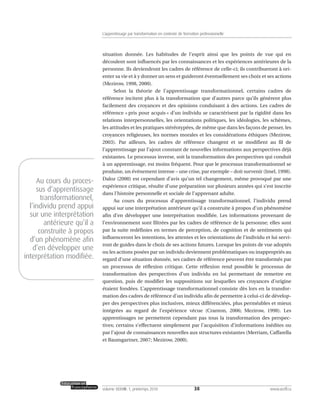 situation donnée. Les habitudes de l’esprit ainsi que les points de vue qui en
découlent sont influencés par les connaissances et les expériences antérieures de la
personne. Ils deviendront les cadres de référence de celle-ci; ils contribueront à ori-
enter sa vie et à y donner un sens et guideront éventuellement ses choix et ses actions
(Mezirow, 1998, 2000).
Selon la théorie de l’apprentissage transformationnel, certains cadres de
référence incitent plus à la transformation que d’autres parce qu’ils génèrent plus
facilement des croyances et des opinions conduisant à des actions. Les cadres de
référence « pris pour acquis » d’un individu se caractérisent par la rigidité dans les
relations interpersonnelles, les orientations politiques, les idéologies, les schèmes,
les attitudes et les pratiques stéréotypées, de même que dans les façons de penser, les
croyances religieuses, les normes morales et les considérations éthiques (Mezirow,
2003). Par ailleurs, les cadres de référence changent et se modifient au fil de
l’apprentissage par l’ajout constant de nouvelles informations aux perspectives déjà
existantes. Le processus inverse, soit la transformation des perspectives qui conduit
à un apprentissage, est moins fréquent. Pour que le processus transformationnel se
produise, un événement intense – une crise, par exemple – doit survenir (Imel, 1998).
Daloz (2000) est cependant d’avis qu’un tel changement, même provoqué par une
expérience critique, résulte d’une préparation sur plusieurs années qui s’est inscrite
dans l’histoire personnelle et sociale de l’apprenant adulte.
Au cours du processus d’apprentissage transformationnel, l’individu prend
appui sur une interprétation antérieure qu’il a construite à propos d’un phénomène
afin d’en développer une interprétation modifiée. Les informations provenant de
l’environnement sont filtrées par les cadres de référence de la personne; elles sont
par la suite redéfinies en termes de perception, de cognition et de sentiments qui
influenceront les intentions, les attentes et les orientations de l’individu et lui servi-
ront de guides dans le choix de ses actions futures. Lorsque les points de vue adoptés
ou les actions posées par un individu deviennent problématiques ou inappropriés au
regard d’une situation donnée, ses cadres de référence peuvent être transformés par
un processus de réflexion critique. Cette réflexion rend possible le processus de
transformation des perspectives d’un individu en lui permettant de remettre en
question, puis de modifier les suppositions sur lesquelles ses croyances d’origine
étaient fondées. L’apprentissage transformationnel consiste dès lors en la transfor-
mation des cadres de référence d’un individu afin de permettre à celui-ci de dévelop-
per des perspectives plus inclusives, mieux différenciées, plus perméables et mieux
intégrées au regard de l’expérience vécue (Cranton, 2006; Mezirow, 1998). Les
apprentissages ne permettent cependant pas tous la transformation des perspec-
tives; certains s’effectuent simplement par l’acquisition d’informations inédites ou
par l’ajout de connaissances nouvelles aux structures existantes (Merriam, Caffarella
et Baumgartner, 2007; Mezirow, 2000).
38volume XXXVIII:1, printemps 2010 www.acelf.ca
L’apprentissage par transformation en contexte de formation professionnelle
Au cours du proces-
sus d’apprentissage
transformationnel,
l’individu prend appui
sur une interprétation
antérieure qu’il a
construite à propos
d’un phénomène afin
d’en développer une
interprétation modifiée.
 