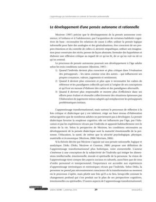 Le développement d’une pensée autonome et rationnelle
Mezirow (1997) précise que le développement de la pensée autonome com-
mence, à l’enfance et à l’adolescence, par l’acquisition de certaines habiletés cogni-
tives de base : reconnaître les relations de cause à effet; utiliser la pensée logique
informelle pour faire des analogies et des généralisations, être conscient de ses pro-
pres émotions et du contrôle de celles-ci, devenir empathique, utiliser son imagina-
tion pour construire des récits; penser de façon abstraite, formuler des hypothèses et
élaborer une réflexion critique au regard de ce qu’on lit, de ce qu’on voit ou de ce
qu’on entend.
Le processus de pensée autonome poursuit son développement à l’âge adulte
selon les trois conditions suivantes (Mezirow, 1997) :
1) Quand l’individu devient plus conscient et plus critique dans l’évaluation
des présupposés – les siens comme ceux des autres – qui influencent ses
propres croyances, valeurs, jugements et sentiments.
2) Quand il devient plus conscient et plus apte à reconnaître les cadres de
référence et les paradigmes collectifs qui sont à l’origine de ses conceptions
et qu’il est en mesure d’élaborer des cadres et des paradigmes alternatifs.
3) Quand il devient plus responsable et montre plus d’efficience dans ses
efforts pour évaluer et résoudre collectivement des situations épineuses par
l’élaboration de jugements mieux adaptés qui remplaceront les présupposés
problématiques initiaux.
L’apprentissage transformationnel, mais surtout le processus de réflexion à la
fois critique et dialectique qui y est inhérent, exige un haut niveau d’élaboration
métacognitive que de nombreux adultes ne parviennent pas à développer. La pensée
dialectique favorise la souplesse cognitive; elle est influencée par l’âge, par l’édu-
cation et par les expériences vécues par l’individu et apparaît habituellement vers le
mitan de la vie. Selon la perspective de Mezirow, les conditions nécessaires au
développement de la pensée dialectique sont la maturité émotionnelle de la per-
sonne, l’éducation, la santé, de même que la sécurité psychologique, physique,
matérielle et économique (Mezirow, 2000; Merriam, 2004).
Si la théorie décrite par Mezirow s’appuie sur une pensée rationnelle, logique et
analytique, Dirkx (Dirkx, Mezirow et Cranton, 2006) propose une définition de
l’apprentissage transformationnel plus holistique, voire existentielle. L’auteur
s’intéresse à une conception de la subjectivité de l’individu qui intègre les dimen-
sions intellectuelle, émotionnelle, morale et spirituelle de la personne. Sa vision de
l’apprentissage tient compte des aspects sociaux et culturels, aussi bien que de ceux
d’ordre personnel et interpersonnel; l’importance est accordée aux expériences
d’apprentissage intrinsèques et extrinsèques vécues par l’individu. Selon Dirkx, la
personne ne prend pas nécessairement conscience de la transformation au moment
où le processus s’opère, mais plutôt une fois qu’il a eu lieu, lorsqu’elle constate le
changement profond qui s’est produit sur le plan de ses perspectives cognitives,
émotionnelles ou spirituelles. D’autres aspects de l’apprentissage transformationnel,
39volume XXXVIII:1, printemps 2010 www.acelf.ca
L’apprentissage par transformation en contexte de formation professionnelle
 