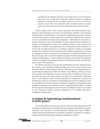 contrôlée de cette substance, dans des contextes bien précis; je crois qu’une per-
sonne pour qui il s’agit de la seule façon efficace de gérer sa souffrance
physique ne devrait pas être considérée comme hors la loi. Si l’un de mes
proches ou moi-même nous retrouvions dans une telle situation, je souhai-
terais une certaine ouverture de la part du gouvernement et de la société.).
Cranton (2002), quant à elle, conçoit le processus de transformation des per-
spectives selon sept phases qui suivent un cheminement similaire à celui proposé
précédemment. En premier lieu, 1) un événement déclencheur provoque un boule-
versement des croyances, valeurs, jugements ou sentiments élaborés par l’individu;
2) celui-ci prend alors conscience des présupposés – habituellement inconscients –
qui lui sont propres et qui ont été ébranlés ou remis en question par la situation; 3) il
examine ces présupposés au moyen de la réflexion critique et tente de découvrir
l’origine de ces derniers, leur importance et les conséquences de leur maintien; 4) il
s’ouvre à de nouvelles perspectives; 5) il explore, confronte et évalue ces nouvelles
perspectives et permet ainsi la construction de nouvelles connaissances; 6) il révise
ses présupposés initiaux à la lumière des perspectives nouvellement élaborées afin
de s’assurer que celles-ci sont bien adaptées et qu’elles répondent adéquatement à la
situation problématique; 7) enfin, il adopte des pensées, une attitude et un discours
cohérents par rapport aux présupposés qui ont été transformés ou des nouvelles per-
spectives qui ont été proposées.
Par ailleurs, pour qu’un processus de transformation ait lieu, l’apprenant doit
être soumis à une expérience d’apprentissage, mais il doit surtout amorcer une
démarche réflexive critique efficace. Merriam (2004) précise que l’apprentissage par
transformation implique trois objets de réflexion : une réflexion centrée sur le con-
tenu, qui porte sur l’expérience vécue en tant que telle; une réflexion centrée sur le
processus, qui porte sur la façon de gérer, de traiter et de comprendre l’expérience
vécue; et une réflexion centrée sur les fondements de l’expérience, qui porte sur
l’examen des croyances, des valeurs et des présupposés associés à l’expérience vécue
ou au problème rencontré. Ce processus réflexif est complexe et ne constitue pas une
aptitude partagée par tous les adultes; comme le rappelle Mezirow (2003), la sensibi-
lité et la capacité d’introspection sont nécessaires à la réflexion critique, tout comme
le sont l’ouverture d’esprit, l’écoute empathique et les qualités associées à
l’intelligence émotionnelle.
La pratique de l’apprentissage transformationnel
en petits groupes
Kasl et Elias (2000) sont d’avis que la santé et l’efficacité des organisations et des
communautés dépendent de la capacité des petits groupes à apprendre par la trans-
formation. Une recension de la documentation effectuée par Taylor (2000b) a
d’ailleurs permis de déterminer les principes essentiels à la pratique de l’appren-
tissage transformationnel auprès de groupes d’apprenants adultes.
41volume XXXVIII:1, printemps 2010 www.acelf.ca
L’apprentissage par transformation en contexte de formation professionnelle
 