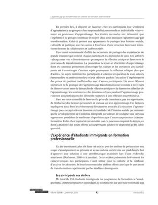En premier lieu, il importe de favoriser chez les participants leur sentiment
d’appartenance au groupe et leur responsabilité personnelle et individuelle relative-
ment au processus d’apprentissage. Les études recensées ont démontré que
l’expérience de groupe constituait le moyen idéal pour pratiquer l’apprentissage par
transformation. Celui-ci permet aux apprenants de partager leur histoire sociale,
culturelle et politique avec les autres à l’intérieur d’une structure favorisant inten-
tionnellement la collaboration et la démocratie.
Il est aussi recommandé d’offrir des occasions de partager des expériences de
grande intensité qui invitent chaque participant à la recherche de sens. Ces activités
« choquantes » ou « désorientantes » provoquent la réflexion critique et favorisent le
processus de transformation. La promotion de cours et d’activités d’apprentissage
dont les contenus permettent d’interroger les valeurs et les croyances des partici-
pants est à encourager. Certains sujets provoquent la réflexion critique plus que
d’autres; ces sujets inciteront les participants à la remise en question de leurs valeurs
personnelles et professionnelles et leur offriront parfois l’occasion d’expérimenter
des prises de position conflictuelles avec d’autres participants. Un autre élément
important de la pratique de l’apprentissage transformationnel consiste à tirer parti
de l’interrelation entre la démarche de réflexion critique et la dimension affective de
l’apprentissage; les sentiments et les émotions vécues pendant l’apprentissage pro-
cureront aux participants des éléments essentiels à une réflexion en profondeur.
Il est en outre conseillé de favoriser la prise de conscience, par les apprenants,
de l’influence des facteurs personnels et sociaux sur leur apprentissage. Ces facteurs
impliquent aussi bien les événements directement associés à la situation d’appren-
tissage que ceux qui relèvent du contexte familial et de l’histoire sociale qui ont mar-
qué le développement de l’individu. Il importe par ailleurs de souligner que certains
apprenants possèdent de meilleures dispositions que d’autres au processus de trans-
formation. Enfin, il est capital de reconnaître que ce processus requiert du temps, ce
dont la majorité des cours offerts aux apprenants adultes ne disposent qu’en faible
quantité.
L’expérience d’étudiants immigrants en formation
professionnelle
Il a été mentionné, plus tôt dans cet article, que des ateliers de préparation aux
stages d’enseignement au primaire et au secondaire ont été mis sur pied dans le but
d’apporter une solution à une problématique examinée lors d’une recherche
antérieure (Duchesne, 2008 et à paraître). Cette section présentera brièvement les
caractéristiques des participants, l’outil utilisé pour la collecte et la méthode
d’analyse des données, le fonctionnement des ateliers offerts ainsi que le processus
de transformation expérimenté par les étudiants immigrants.
Les participants aux ateliers
Un total de 153 étudiants immigrants du programme de formation à l’ensei-
gnement, secteurs primaire et secondaire, se sont inscrits sur une base volontaire aux
42volume XXXVIII:1, printemps 2010 www.acelf.ca
L’apprentissage par transformation en contexte de formation professionnelle
 