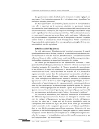 Les questionnaires ont été distribués par les formateurs et ont été expliqués aux
participants. Ceux-ci ont mis en moyenne de 15 à 20 minutes pour y répondre et l’ont
par la suite remis aux formateurs.
Les données recueillies ont été traitées par une assistante de recherche formée
à cet effet et supervisée par la chercheuse principale. Les questions à choix de
réponses ont été converties en données statistiques. Quant à la question portant sur
la transformation des conceptions, elle exigeait de répondre par un court texte rédigé
par les répondants. Ces réponses ont, en premier lieu, été traduites en mots-clés ou
en courts énoncés, en respectant le sens donné par les participants. Par la suite, elles
ont été regroupées en catégories en fonction de leur parenté. Certaines catégories,
comme Réaliser la complexité du travail d’enseignant ou Prendre conscience de
l’importance de la relation maître-élève, ont regroupé un nombre plus élevé de com-
mentaires de la part des répondants.
Le fonctionnement des ateliers
Au total, sept groupes d’étudiants ont été constitués, regroupant de vingt à
quarante étudiants chacun, selon le campus où les ateliers étaient offerts ou en fonc-
tion de l’horaire de cours des étudiants. Deux formateurs, choisis en raison de leur
solide expérience du milieu scolaire franco-ontarien et de l’accompagnement pro-
fessionnel des enseignants, se sont réparti l’animation des ateliers.
Les thèmes qui ont été discutés lors des ateliers étaient tous reliés à l’ensei-
gnement en Ontario français, par exemple : la culture, les valeurs et les croyances en
éducation, la situation des francophones de l’Ontario, la gestion des apprentissages
et des différences, le travail des enseignants et les attitudes professionnelles pré-
conisées dans les écoles. Lors de ces ateliers, les étudiants ont eu la possibilité de
regarder une vidéo tournée dans des écoles primaire ou secondaire, selon le pro-
gramme choisi, de la région d’Ottawa. Ce document visuel leur a permis de décou-
vrir l’école francophone de l’Ontario et ses ressources matérielles, le déroulement
typique d’une journée de classe, les méthodes pédagogiques privilégiées, le person-
nel de soutien à l’apprentissage, etc. Les capsules visionnées avaient essentiellement
pour fonction de déclencher la discussion et de favoriser le partage des diverses
croyances, valeurs et perspectives des étudiants à partir de questions telles que :
Qu’avez-vous observé ou remarqué? Qu’est-ce qui vous surprend? Qu’est-ce qui ressemble
à ce qui se passe dans les écoles de votre pays d’origine? Qu’est-ce qui est différent?
Les étudiants se sont montrés particulièrement intéressés par le visionnement
des différentes séquences de la vidéo. Plusieurs ont été surpris de constater l’écart
entre les pratiques pédagogiques de leur pays d’origine et celles privilégiées en
Ontario; des élèves de 1re
année assis sur le sol en demi-cercle autour de
l’enseignante pour écouter une leçon, des jeunes de 10e
année qui travaillent en
équipe coopérative ou des enseignants qui assurent la surveillance des récréations
dans la cour d’école comptaient parmi leurs nombreuses découvertes. Ce sont
cependant les discussions de groupe qui ont été les plus appréciées par les étudiants
immigrants; nombre d’entre eux ont souligné que ce sont l’expérience profession-
nelle des formateurs et les qualités interrelationnelles manifestées par ceux-ci qui
ont le plus contribué à leur apprentissage.
44volume XXXVIII:1, printemps 2010 www.acelf.ca
L’apprentissage par transformation en contexte de formation professionnelle
 
