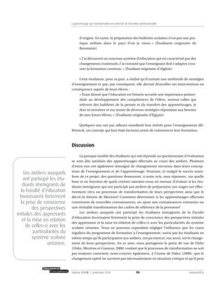 d’origine. En outre, la préparation des bulletins scolaires n’est pas une pra-
tique utilisée dans le pays d’où je viens. » (Étudiante originaire de
Roumanie)
« J’ai découvert un nouveau système d’éducation qui est caractérisé par des
changements continuels. J’ai constaté que l’enseignant doit s’adapter à tra-
vers la formation continue. » (Étudiant originaire d’Algérie)
Cette étudiante, pour sa part, a réalisé qu’il existait une multitude de stratégies
d’enseignement et que, par conséquent, elle devrait diversifier ses interventions en
conséquence auprès de leurs élèves :
« Étant donné que l’éducation en Ontario accorde une importance primor-
diale au développement des compétences de l’élève, surtout celles qui
relèvent des habiletés de la pensée et du transfert des apprentissages, je
dois m’entraîner et me munir de diverses stratégies répondant aux besoins
de mes futurs élèves. » (Étudiante originaire d’Égypte)
Quelques-uns ont par ailleurs manifesté leur intérêt pour l’enseignement dif-
férencié, un concept qui leur était inconnu avant de commencer leur formation.
Discussion
La presque totalité des étudiants qui ont répondu au questionnaire d’évaluation
se sont dits satisfaits des apprentissages effectués au cours des ateliers. Plusieurs
d’entre eux ont également témoigné de changements survenus dans leurs concep-
tions de l’enseignement et de l’apprentissage. Pourtant, et malgré le succès mani-
feste de ce projet, des questions demeurent, à notre avis, sans réponses : sur quelle
base et en fonction de quels critères sommes-nous en mesure d’évaluer si les étu-
diants immigrants qui ont participé aux ateliers de préparation aux stages ont effec-
tivement vécu un processus de transformation de leurs perspectives ainsi que le
décrit la théorie de Mezirow? Comment déterminer si les apprentissages effectués
constituent de nouvelles connaissances, un ajout aux connaissances existantes ou
une véritable transformation des cadres de référence de la personne?
Les ateliers auxquels ont participé les étudiants immigrants de la Faculté
d’éducation favorisaient fortement la prise de conscience des perspectives initiales
des apprenants et la mise en relation de celles-ci avec les particularités du système
scolaire ontarien. Nous ne pouvons cependant négliger l’influence que les cours
réguliers du programme de formation à l’enseignement, suivis par les étudiants en
même temps qu’ils participaient aux ateliers, ont pu exercer, eux aussi, sur le change-
ment de leurs perspectives. En ce sens, nous partageons le point de vue de Dirkx
(Dirkx, Mezirow et Cranton, 2006) voulant que le processus de transformation ne soit
pas toujours conscient; nous croyons également, à l’instar de Daloz (2000), que le
changement opéré ne survient pas nécessairement en situation critique et qu’il peut
46volume XXXVIII:1, printemps 2010 www.acelf.ca
L’apprentissage par transformation en contexte de formation professionnelle
Les ateliers auxquels
ont participé les étu-
diants immigrants de
la Faculté d’éducation
favorisaient fortement
la prise de conscience
des perspectives
initiales des apprenants
et la mise en relation
de celles-ci avec les
particularités du
système scolaire
ontarien.
 