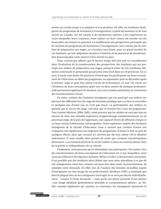 mettre un certain temps à se préparer et à se produire. En effet, les étudiants immi-
grants du programme de formation à l’enseignement, à partir du moment où ils sont
arrivés au Canada, ont été soumis à de nombreuses reprises à des expériences au
cours desquelles leurs croyances, leurs valeurs ou leurs visions du monde ont été
bousculées ou remises en question. La modification des perspectives provoquée par
les activités du programme de formation à l’enseignement, tout comme par les ate-
liers de préparation aux stages, ne constitue sans doute, pour un grand nombre de
ces étudiants, qu’une adaptation de plus à l’intérieur d’un processus de transforma-
tion beaucoup plus vaste amorcé à leur arrivée au pays.
Nous croyons par ailleurs que le facteur temps doit être pris en considération
dans l’évaluation de la transformation des perspectives des étudiants qui ont par-
ticipé aux ateliers de préparation aux stages, puisqu’il existe de très nombreux élé-
ments contextuels et personnels qui peuvent intervenir dans un tel processus. En ce
sens, il aurait sans doute été pertinent d’interroger les participants sur leurs concep-
tions de l’éducation au début du programme, en septembre, puis en décembre après
le premier stage et peut-être même à la fin de la formation, en mai. Un retour sur
l’évolution de leurs conceptions après une ou deux années de pratique profession-
nelle permettrait également de dessiner, avec une certaine profondeur, le continuum
des transformations vécues.
En outre, certains des étudiants immigrants qui ont participé aux ateliers ont
éprouvé des difficultés lors du stage de formation pratique qui a eu lieu en novembre
et quelques-uns d’entre eux ne l’ont pas réussi. La participation aux ateliers ne
garantit pas le succès du stage, non plus que la réussite des cours du programme.
Tout comme Mezirow (2000, 2003), nous pensons que les adultes ne sont pas tous en
mesure de vivre une véritable expérience d’apprentissage transformationnel; un tel
processus exige, de la part de l’apprenant, une capacité élevée de réflexion critique et
un haut niveau d’élaboration métacognitive. Notre expérience auprès des étudiants
immigrants de la Faculté d’éducation nous a montré que certains d’entre eux
s’adaptent très rapidement aux exigences du programme, d’autres le font au prix de
quelques efforts, alors que certains n’y arrivent pas du tout, même s’ils le désirent
ardemment. Il nous semble alors permis de croire que certaines transformations
demeurent, à un moment précis de la vie de l’adulte et dans un contexte donné, hors
de sa portée et indépendantes de sa volonté.
Finalement, nous pensons qu’en demandant aux participants s’ils avaient vécu
des transformations de leurs conceptions de l’éducation (et, si oui, lesquelles), nous
avons pu influencer les réponses données. Même si celles-ci demeuraient anonymes,
il est possible que des étudiants aient déduit que nous nous attendions à ce que de
tels changements aient lieu; certains ont peut-être alors tenté, inconsciemment, de
satisfaire notre demande. En effet, lors de l’analyse des données recueillies auprès
d’enseignants sur leur image du soi professionnel, Abraham (1982) a remarqué que
dans la plupart des cas les enseignants interrogés ne se sont pas décrits individuelle-
ment – comme il l’était demandé –, mais qu’ils ont plutôt présenté d’eux-mêmes
« une image idéalisée, généralement désirable et communément admise » (p. 46).
Elle constate également qu’« anciens ou nouveaux, les enseignants éprouvent le
47volume XXXVIII:1, printemps 2010 www.acelf.ca
L’apprentissage par transformation en contexte de formation professionnelle
 