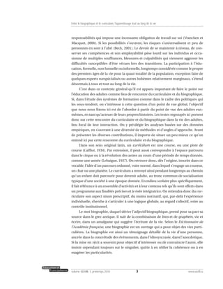 responsabilités qui impose une incessante obligation de travail sur soi (Vrancken et
Macquet, 2006). Si les possibilités s’ouvrent, les risques s’universalisent et peu de
personnes en sont à l’abri (Beck, 2001). Le devoir de se maintenir à niveau, de con-
server ses compétences et son employabilité pèse lourd sur les individus et occa-
sionne de multiples souffrances, blessures et culpabilités qui viennent aggraver les
difficultés susceptibles d’être vécues lors des transitions. La participation à l’édu-
cation, formelle, non formelle ou informelle, longtemps considérée comme le propre
des premiers âges de la vie pour la quasi-totalité de la population, exception faite de
quelques experts surspécialisés ou autres bohèmes relativement marginaux, s’étend
désormais à tous et tout au long de la vie.
C’est dans ce contexte général qu’il est apparu important de faire le point sur
l’éducation des adultes comme lieu de rencontre du curriculaire et du biographique.
Si, dans l’étude des systèmes de formation comme dans le cadre des politiques qui
les sous-tendent, on s’intéresse à cette question d’un point de vue global, l’objectif
que nous nous fixons ici est de l’aborder à partir du point de vue des adultes eux-
mêmes, en tant qu’acteurs de leurs propres histoires. Les textes regroupés ici portent
donc sur cette rencontre du curriculaire et du biographique dans la vie des adultes,
lieu focal de leur interaction. On y privilégie les analyses basées sur des données
empiriques, en s’ouvrant à une diversité de méthodes et d’angles d’approche. Avant
de présenter les diverses contributions, il importe de situer un peu mieux ce qu’on
entend ici par cette rencontre du curriculaire et du biographique.
Dans son sens original latin, un currĭcŭlum est une course, ou une piste de
course (Gaffiot, 1934). Par extension, il peut aussi correspondre à l’espace parcouru
dans le cirque ou à la révolution des astres au cours d’une période de temps donnée,
comme une année (Lebaigue, 1937). On retrouve donc, dès l’origine, inscrite dans ce
vocable, l’idée d’un parcours ordonné, voire normé, dans lequel s’engage un coureur,
un char ou une planète. Le curriculum a renvoyé ainsi pendant longtemps au chemin
qu’un enfant doit parcourir pour devenir adulte, au tronc commun de socialisation
typique d’une société à une époque donnée. En milieu scolaire plus spécifiquement,
il fait référence à un ensemble d’activités et à leur contenu tels qu’ils sont offerts dans
un programme aux finalités précises et à visée intégratrice. On retiendra donc du cur-
riculaire son aspect sinon prescriptif, du moins normatif, qui, par-delà l’expérience
individuelle, cherche à s’articuler à une logique globale, au regard collectif, voire au
contrôle institutionnel.
Le mot biographie, duquel dérive l’adjectif biographique, prend pour sa part sa
source dans le grec antique. Il naît de la combinaison de bios et de graphein, vie et
écrire, dans un amalgame qui suggère l’écriture de la vie. Selon le Dictionnaire de
l’Académie française, une biographie est un ouvrage qui a pour objet des vies parti-
culières. La biographie est ainsi un témoignage détaillé de la vie d’une personne,
ancrée dans la concrétude des événements, dans l’idiosyncrasie, dans l’anecdotique.
Si la mise en récit a souvent pour objectif d’intéresser ou de convaincre l’autre, elle
insiste cependant toujours sur le singulier, quitte à en réifier la cohérence ou à en
exagérer les particularités.
3volume XXXVIII:1, printemps 2010 www.acelf.ca
Entre le biographique et le curriculaire, l’apprentissage tout au long de la vie
 
