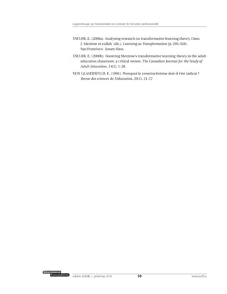 TAYLOR, E. (2000a). Analysing research on transformative learning theory. Dans
J. Mezirow et collab. (dir.), Learning as Transformation (p. 295-328).
San Francisco : Jossey-Bass.
TAYLOR, E. (2000b). Fostering Mezirow’s transformative learning theory in the adult
education classroom: a critical review. The Canadian Journal for the Study of
Adult Education, 14(2), 1-28.
VON GLASERSFELD, E. (1994). Pourquoi le constructivisme doit-il être radical ?
Revue des sciences de l’éducation, 20(1), 21-27.
50volume XXXVIII:1, printemps 2010 www.acelf.ca
L’apprentissage par transformation en contexte de formation professionnelle
 
