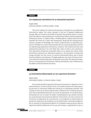 ABSTRACT
Can employment intermittence be an educational experience?
Brigitte VOYER
University of Quebec in Montreal, Québec, Canada
This article explores the educational experiences of people on an employment
intermittence regime. The author attempts to find out if repeated employment
changes offer new situations favourable to learning. This question echoes a concern
about the influence of postmodernism on professional identity and learning modes.
Professional identity is studied within a multidisciplinary analysis framework that
describes the events on a career and training path, along with the training process
and the acquisition of knowledge. The study is conducted from an exploratory per-
spective through case studies of professionals who are university graduates and who
are experiencing employment intermittence situations. The results reveal that some
professional involvements are more likely than others to lead to new experiences.
This observation of long-term temporality allows us to estimate the ways in which
intermittence generates an educational experience. The perception of living with
change develops over the course of a person’s professional history and is mostly
based on subjective interpretation. Through adaptation, the choice of formal contin-
uous education activities takes place all along the career path. The educational expe-
rience is incorporated into the person’s identity development and is influenced by
the ability to look forward into the future.
RESUMEN
¿La intermitencia laboral puede ser una experiencia formativa?
Brigitte VOYER
Universidad de Quebec en Montreal, Quebec, Canadá
Este artículo aborda la experiencia formativa de personas en régimen de inter-
mitencia laboral. La autora trata de cerner si el cambio repetitivo de trabajo pone a
las personas en situaciones inéditas que favorecen un aprendizaje formador. Esta
cuestión es el eco de una preocupación sobre la influencia de la condición posmod-
erna sobre la identidad profesional y los modos de aprendizaje. Se estudia la identi-
dad profesional con un cuadro de análisis multidisciplinario que permite describir
los acontecimientos de la trayectoria laboral y de formación, así como el proceso de
formación y la adquisición de conocimientos. La investigación se realiza desde una
perspectiva exploratoria de estudio de caso de profesionales, universitarios diploma-
dos en situación de intermitencia laboral. Los resultados muestran que los tipos de
experiencia laboral profesional son los que más incitan a experimentar lo que es
52volume XXXVIII:1, printemps 2010 www.acelf.ca
L’intermittence en emploi peut-elle être une expérience formatrice?
 