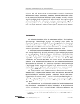 novedoso. Pero es la observación de una temporalidad más amplia que realmente
permite evaluar cómo la intermitencia funciona en tanto que generadora de experi-
encias formativas. La percepción de vivir un cambio se elabora durante la trayecto-
ria profesional y depende esencialmente de la interpretación subjetiva. Le elección
de las actividades formales de formación continua se realiza a todo lo largo de la
trayectoria profesional a través de la adaptación. La experiencia formativa se incor-
pora al desarrollo identitario y es influida por la aptitud a proyectarse hacia el futuro.
Introduction
Les situations marquantes vécues par une personne peuvent s’avérer de vérita-
bles expériences d’apprentissage, surtout si elles rompent le cours régulier des
choses. Mais l’interprétation individuelle du caractère significatif d’une situation est
influencée par les conditions sociales dans lesquelles une personne évolue. Or, les
conditions de la vie adulte se sont beaucoup transformées au cours des dernières
années, ce qui contribue à modifier les repères de significations usuels.
D’importantes transformations sociales, culturelles et économiques sont surve-
nues au cours des dernières décennies qui ont des résonances pour l’interprétation
du sens de l’expérience (Beck, 2001; Boutinet, 2004; Leicester, 2000; Taylor, 1992).
Sous l’effet de ces changements, l’adulte contemporain serait une personne
« éparpillée », « fragmentée », « en quête de sens », « en crise », etc. (Aubert, 2004;
Barut-Michel, 2004; Boutinet, 2004; Dubar, 2001; Alheit et Dausier, 2005). À travers les
réflexions sur le développement de l’adulte, on associe souvent l’instabilité ou
l’éparpillement des parcours de vie d’aujourd’hui à l’émergence de nouveaux modes
d’apprentissage liés aux besoins de réflexibilité ou de quête de sens. Par exemple,
Boutinet (2004) constate que l’adulte se développe à travers des courants contradic-
toires, ce qui rend difficile la perception d’une identité cohérente et unifiée.
Les questionnements sur les conditions de la vie adulte connaissent un reten-
tissement dans le champ du travail. Il est vrai que de plus en plus de personnes ont
des parcours d’emploi discontinus et doivent s’adapter aux exigences de flexibilité.
L’augmentation de l’emploi atypique1
– emploi temporaire, travail autonome et tra-
vail à pige – impose aux personnes de renouveler leurs modes traditionnels de pen-
sée pour interpréter leur propre expérience et se définir professionnellement (Voyer,
2002, 2004).
Les nouvelles réalités du travail semblent influencer les modes d’apprentissage
et de participation à la formation des adultes : besoin accru de perfectionnement
(Edward et Usher, 2001; Usher, 1992; Herzenberg et collab., 2000); adaptation aux
53volume XXXVIII:1, printemps 2010 www.acelf.ca
L’intermittence en emploi peut-elle être une expérience formatrice?
1. Au Canada, on estime que 38% des personnes qui travaillent en 2001 ont un emploi atypique (Kapsalis et
Tourigny, 2004).
 