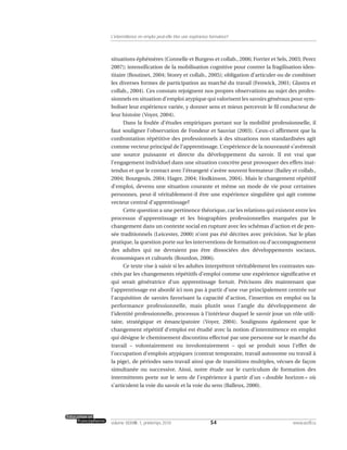 situations éphémères (Connelle et Burgess et collab., 2006; Forrier et Sels, 2003; Perez
2007); intensification de la mobilisation cognitive pour contrer la fragilisation iden-
titaire (Boutinet, 2004; Storey et collab., 2005); obligation d’articuler ou de combiner
les diverses formes de participation au marché du travail (Fenwick, 2001; Glastra et
collab., 2004). Ces constats rejoignent nos propres observations au sujet des profes-
sionnels en situation d’emploi atypique qui valorisent les savoirs généraux pour sym-
boliser leur expérience variée, y donner sens et mieux percevoir le fil conducteur de
leur histoire (Voyer, 2004).
Dans la foulée d’études empiriques portant sur la mobilité professionnelle, il
faut souligner l’observation de Fondeur et Sauviat (2003). Ceux-ci affirment que la
confrontation répétitive des professionnels à des situations non standardisées agit
comme vecteur principal de l’apprentissage. L’expérience de la nouveauté s’avérerait
une source puissante et directe du développement du savoir. Il est vrai que
l’engagement individuel dans une situation concrète peut provoquer des effets inat-
tendus et que le contact avec l’étrangeté s’avère souvent formateur (Bailey et collab.,
2004; Bourgeois, 2004; Hager, 2004; Hodkinson, 2004). Mais le changement répétitif
d’emploi, devenu une situation courante et même un mode de vie pour certaines
personnes, peut-il véritablement-il être une expérience singulière qui agit comme
vecteur central d’apprentissage?
Cette question a une pertinence théorique, car les relations qui existent entre les
processus d’apprentissage et les biographies professionnelles marquées par le
changement dans un contexte social en rupture avec les schémas d’action et de pen-
sée traditionnels (Leicester, 2000) n’ont pas été décrites avec précision. Sur le plan
pratique, la question porte sur les interventions de formation ou d’accompagnement
des adultes qui ne devraient pas être dissociées des développements sociaux,
économiques et culturels (Bourdon, 2006).
Ce texte vise à saisir si les adultes interprètent véritablement les contrastes sus-
cités par les changements répétitifs d’emploi comme une expérience significative et
qui serait génératrice d’un apprentissage fortuit. Précisons dès maintenant que
l’apprentissage est abordé ici non pas à partir d’une vue principalement centrée sur
l’acquisition de savoirs favorisant la capacité d’action, l’insertion en emploi ou la
performance professionnelle, mais plutôt sous l’angle du développement de
l’identité professionnelle, processus à l’intérieur duquel le savoir joue un rôle utili-
taire, stratégique et émancipatoire (Voyer, 2004). Soulignons également que le
changement répétitif d’emploi est étudié avec la notion d’intermittence en emploi
qui désigne le cheminement discontinu effectué par une personne sur le marché du
travail – volontairement ou involontairement – qui se produit sous l’effet de
l’occupation d’emplois atypiques (contrat temporaire, travail autonome ou travail à
la pige), de périodes sans travail ainsi que de transitions multiples, vécues de façon
simultanée ou successive. Ainsi, notre étude sur le curriculum de formation des
intermittents porte sur le sens de l’expérience à partir d’un « double horizon » où
s’articulent la voie du savoir et la voie du sens (Balleux, 2000).
54volume XXXVIII:1, printemps 2010 www.acelf.ca
L’intermittence en emploi peut-elle être une expérience formatrice?
 