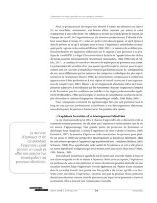 Ainsi, le professionnel développe son identité à travers ses relations aux autres
(A) en conciliant, notamment, son besoin d’être reconnu par autrui et celui
d’appartenir à une collectivité. Ses relations se tissent au sein du poste de travail, de
l’équipe de travail, de l’organisation ou du domaine professionnel. L’identité s’éla-
bore aussi dans le temps (T) : selon ce qu’il a vécu dans le passé, ce qu’il éprouve
dans le présent et ce qu’il anticipe pour le futur. L’expérience individuelle est mar-
quée par la rupture ou la continuité (Dubar, 2000, 2001). La manière de se définir pro-
fessionnellement est également influencée par le rapport d’une personne à sa pra-
tique de travail (PT). Le degré d’investissement à la tâche et l’appréciation des tâches
de travail colorent nécessairement l’expérience (Sainsaulieu, 1988, 1996; Osty et col-
lab., 2007). Le contenu du travail sert souvent de repère pour se présenter aux autres.
La présentation de soi relève d’un processus cognitif complexe, surtout pour les per-
sonnes avec un parcours d’emploi intermittent qui doivent assurer la « configuration
de soi » en se définissant par les termes et les catégories symboliques les plus repré-
sentatives de l’expérience (Boutet, 1995). Les intermittents ont tendance à révéler leur
appartenance à leur profession et à leur régime de travail et non pas à une organisa-
tion de travail (Voyer, 2001). Même si le développement identitaire relève de l’inter-
prétation subjective, il est influencé par les événements objectifs du parcours d’emploi
et de formation, par les conditions sectorielles et les règles professionnelles égale-
ment (R) (Bourdieu, 1986); par exemple, les normes de compétences ou d’accès à l’em-
ploi déterminent certaines biographies (Herzenberg et collab., 2000; Daley, 2001).
Pour comprendre comment les apprentissages faits par une personne tout le
long de son parcours professionnel contribuent à son développement identitaire,
nous distinguons l’expérience formatrice et l’acquisition des savoirs.
– L’expérience formatrice et le développement identitaire
La vie professionnelle peut offrir à chacun d’apprendre, de se découvrir et de se
construire comme personne. On dit alors que l’expérience est formatrice, que la vie
est source d’apprentissage. Une grande partie du processus de formation se
développe dans l’implicite, à même l’expérience de vivre (Alheit et Dausien, 2005;
Dominicé, 2007). La manière d’éprouver et de conscientiser l’expérience peut géné-
rer un savoir et offrir une perspective émancipatoire au processus identitaire. Mais
les mécanismes propres à l’apprentissage expérientiel sont complexes (Balleux, 2000;
Schwartz, 2004). Pour appréhender la fécondité de l’expérience et voir si elle génère
un savoir significatif, soulignons que cette notion revêt aux moins deux sens (Villers,
1991; Rolens, 1989).
Tout d’abord, l’expérience signifie le fait de tenter une nouvelle réalité, d’essayer
une chose originale ou de se mettre à l’épreuve. Selon cette acception, l’expérience
est porteuse de sens si une personne se trouve devant une position nouvelle ou une
situation inusitée. Mais l’expérience renvoie également au résultat d’une situation
dont le caractère inusité s’est perdu une fois qu’elle a été vécue, qu’elle a eu lieu.
Selon cette acception, l’expérience concerne non pas la position d’une personne
devant une situation connue, mais le processus par lequel cette personne a traversé
sa situation et lui a procuré une connaissance nouvelle.
56volume XXXVIII:1, printemps 2010 www.acelf.ca
L’intermittence en emploi peut-elle être une expérience formatrice?
La manière
d’éprouver et de
conscientiser
l’expérience peut
générer un savoir et
offrir une perspective
émancipatoire au
processus identitaire.
 