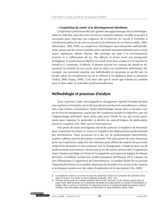 – L’acquisition du savoir et le développement identitaire
L’expérience professionnelle peut générer des apprentissages liés au développe-
ment de l’identité, mais elle revêt souvent un caractère utilitaire. En effet, le savoir est
nécessaire pour répondre aux exigences de la fonction de travail; il contribue à
l’attribution subjective du sens au travail et à la définition de soi (Osti et collab., 2007;
Sainsaulieu, 1988, 1996). La compétence développée2
sera interprétée individuelle-
ment, perçue par les autres et parfois aussi exprimée intentionnellement pour autrui
(pairs, supérieurs, clients, réseau). Elle participe (ou non) à la reconnaissance
d’autrui et à l’affirmation de soi. Par ailleurs, le savoir revêt une perspective
stratégique. Le professionnel déploie son savoir pour faire sa place sur le marché du
travail et s’y maintenir. D’ailleurs, il obtient souvent ses contrats de travail en dé-
montrant la maîtrise de son savoir, dont la valeur est socialement déterminée. Par
exemple, une personne exprime son individualité en montrant ce qu’elle sait, en
faisant valoir ses compétences ou en se référant à ses diplômes pour se présenter
(Dubar, 2000; Dupuy, 1998). C’est donc dire que le savoir agit comme un symbole
pour se faire valoir et s’identifier professionnellement.
Méthodologie et processus d’analyse
Nous explorons l’idée selon laquelle le changement répétitif d’emploi devient
une expérience formatrice par le fait que des personnes sont naturellement confron-
tées à des réalités contrastantes. Notre méthodologie3
devait alors se focaliser tant
sur le vécu du changement, suscité par des conditions sociales et objectives, que sur
l’apprentissage individuel. Nous avons opté pour l’étude de cas, qui s’avère perti-
nente pour examiner le particulier et décrire les caractéristiques du phénomène
récent et complexe (Yin, 2003) qu’est l’intermittence.
Une partie de notre investigation décrit des parcours d’emploi et de formation
pour caractériser la nature, la source et l’ampleur des déplacements professionnels
des intermittents. Nous recourons ici à dix cas de professionnels intermittents,
nombre suffisant pour la description souhaitée. Une autre partie de notre démarche
porte sur l’expérience subjective des individus pour définir des repères du processus
subjectif de formation et leurs relations avec le changement. L’étude de deux cas de
professionnels intermittents (choisis parmi les dix autres) permet bien l’exploration
visée. L’analyse privilégie ici l’étude de la singularité qui respecte la logique de chaque
personne, considérée comme une totalité exemplaire (De Bruyne, 1974). Chaque cas
sert d’illustration à l’expérience de l’intermittence. Le nombre limité de cas permet
l’approfondissement d’un nombre important de données et le recours à des sources
et techniques variées avec des visées d’exploration et de description (Yin, 2003).
57volume XXXVIII:1, printemps 2010 www.acelf.ca
L’intermittence en emploi peut-elle être une expérience formatrice?
2. La compétence renvoie ici à la mise en œuvre du savoir dans l’action et à l’exécution des opérations néces-
saires à l’exercice d’un métier ou d’une profession (Legendre, 2005: 248).
3. Précisons qu’une partie des résultats présentés dans ce texte sont basés sur des données puisées dans un
corpus d’une étude doctorale sur la construction identitaire des professionnels en situation d’intermittence en
emploi. Celle-ci a porté sur l’expérience de cinquante personnes et comprenait également plusieurs phases
d’analyse, dont une analyse comparative et la description de types identitaires (Voyer, 2002).
 