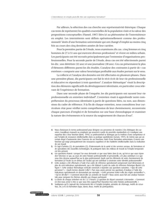 Par ailleurs, la sélection des cas cherche une représentativité théorique. Chaque
cas tente de représenter les qualités essentielles de la population visée et la valeur des
propositions conceptuelles (Hamel, 1997) liées ici au phénomène de l’intermittence
en emploi. Les intermittents sont définis opérationnellement comme des profes-
sionnels4
dotés d’une formation universitaire qui ont changé d’emploi au moins cinq
fois au cours des cinq dernières années de leur carrière.
Pour la première partie de l’étude, nous examinons dix cas : cinq femmes et cinq
hommes de 27 à 51 ans qui exercent diverses professions5
et vivent en milieu urbain.
Les participants ont été recrutés principalement par l’entremise d’organisations pro-
fessionnelles. Pour la seconde partie de l’étude, deux cas ont été sélectionnés parmi
les dix : une diététiste (32 ans) et une journaliste (38 ans). Ces cas présentaient le plus
d’éléments différents parmi les dix étudiés. L’analyse des contrastes à partir de « cas
extrêmes » comporte une valeur heuristique profitable aux études portant sur le sens.
La collecte et l’analyse des données ont été effectuées en plusieurs phases. Dans
une première phase, dix participants ont fait le récit écrit de leur vie professionnelle
et éducative en répondant à trois questions6
. L’analyse thématique7
visait la descrip-
tion des éléments significatifs du développement identitaire, en particulier ceux rele-
vant de l’expérience de formation.
Dans une seconde phase de l’enquête, les dix participants ont raconté leur vie
professionnelle en entretien individuel8
. L’entretien visait à approfondir notre com-
préhension du processus identitaire à partir de questions liées, ou non, aux dimen-
sions du cadre de référence. À la fin de chaque entretien, nous consultions leur cur-
riculum vitæ pour vérifier notre compréhension de leur cheminement, reconstruire
chaque parcours d’emploi et de formation sur une base chronologique et examiner
la nature des événements et la source du surgissement de chacun d’eux9
.
58volume XXXVIII:1, printemps 2010 www.acelf.ca
L’intermittence en emploi peut-elle être une expérience formatrice?
4. Nous choisissons le terme professionnel pour désigner ces personnes de manière à les distinguer des ou-
vriers, travailleurs manuels ou employés qui œuvrent à partir de procédés standardisés et à souligner une
expertise liée à leur fonction (Brint, 1994). Le professionnel se distingue par la maîtrise d’une compétence et
par l’emploi de ressources intellectuelles dans sa pratique quotidienne (Larson, 1997), de même que par un
certain degré d’autonomie dans l’exercice de ses fonctions. Doté d’une formation universitaire, il exerce une
fonction qui exige principalement des ressources cognitives et des habiletés intellectuelles dans la réalisation
de son travail.
5. Il s’agit d’artistes (2), de journalistes (2), d’intervenants de la santé et des services sociaux, de formateurs et
de spécialistes des nouvelles technologies. Ils pratiquent dans des milieux de travail où l’emploi temporaire
est très présent.
6. Ces questions étaient: Lorsque l’on vous demande ce que vous faites dans la vie, qu’est-ce que vous répon-
dez? Décrivez ce qui, au cours de votre histoire professionnelle et personnelle, a le plus contribué à ce que
vous êtes devenu aujourd’hui sur le plan professionnel. Quels sont les éléments de votre cheminement de
formation (à l’école ou en dehors de l’école) qui ont contribué à construire votre identité professionnelle?
7. Cette analyse a été effectuée à l’aide d’un cadre de référence opérationnel comprenant neuf dimensions et
plus de cent indicateurs opérationnels, qui a été élaboré à partir du cadre de référence théorique illustré à la
figure 1. Cette analyse thématique verticale consistait à répondre aux questions suivantes: «Que dit cette
personne?», «Quels termes aborde-t-elle?» Puis nous avons précisé nos questions d’analyse à l’aide des
indicateurs opérationnels en demandant par exemple: «Cette personne traite-t-elle des règles sectorielles?»,
«Qu’en dit-elle?» «Comment décrit-elle ses activités de travail?» Nous avons aussi fait une analyse horizon-
tale pour comparer les thèmes abordés par chaque participant.
8. La durée de chaque entretien est de 2 à 3 heures. La question de départ consistait à demander: «Comment
en êtes-vous arrivé à être ce que vous êtes aujourd’hui? Racontez-moi votre histoire professionnelle.»
9. Soulignons qu’il s’agissait des événements liés à l’emploi (emplois, périodes de chômage, motifs de cessa-
tion, etc.) et à la formation (type, durée, lieux, motifs de participation).
 