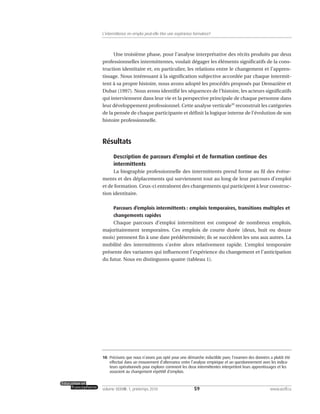 Une troisième phase, pour l’analyse interprétative des récits produits par deux
professionnelles intermittentes, voulait dégager les éléments significatifs de la cons-
truction identitaire et, en particulier, les relations entre le changement et l’appren-
tissage. Nous intéressant à la signification subjective accordée par chaque intermit-
tent à sa propre histoire, nous avons adopté les procédés proposés par Demazière et
Dubar (1997). Nous avons identifié les séquences de l’histoire, les acteurs significatifs
qui interviennent dans leur vie et la perspective principale de chaque personne dans
leur développement professionnel. Cette analyse verticale10
reconstruit les catégories
de la pensée de chaque participante et définit la logique interne de l’évolution de son
histoire professionnelle.
Résultats
Description de parcours d’emploi et de formation continue des
intermittents
La biographie professionnelle des intermittents prend forme au fil des événe-
ments et des déplacements qui surviennent tout au long de leur parcours d’emploi
et de formation. Ceux-ci entraînent des changements qui participent à leur construc-
tion identitaire.
Parcours d’emplois intermittents : emplois temporaires, transitions multiples et
changements rapides
Chaque parcours d’emploi intermittent est composé de nombreux emplois,
majoritairement temporaires. Ces emplois de courte durée (deux, huit ou douze
mois) prennent fin à une date prédéterminée; ils se succèdent les uns aux autres. La
mobilité des intermittents s’avère alors relativement rapide. L’emploi temporaire
présente des variantes qui influencent l’expérience du changement et l’anticipation
du futur. Nous en distinguons quatre (tableau 1).
59volume XXXVIII:1, printemps 2010 www.acelf.ca
L’intermittence en emploi peut-elle être une expérience formatrice?
10. Précisons que nous n’avons pas opté pour une démarche inductible pure; l’examen des données a plutôt été
effectué dans un mouvement d’alternance entre l’analyse empirique et un questionnement avec les indica-
teurs opérationnels pour explorer comment les deux intermittentes interprètent leurs apprentissages et les
associent au changement répétitif d’emplois.
 