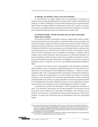 Le chômage : des périodes, courtes, rares mais récurrentes
Si l’intermittence en emploi signifie pour nos participants le passage d’un
emploi à l’autre, elle désigne également la transition entre l’emploi et des périodes de
chômage. En effet, le chômage est récurrent dans quelques parcours professionnels.
Mais la durée de chaque période est relativement courte (trois, quatre ou six mois).
On sait que les travailleurs les plus scolarisés en situation d’intermittence n’occupent
pas de manière durable les temps sans travail (Larue et collab., 2001).
La formation formelle : activités récurrentes avec une durée souvent plus
longue que les emplois
Des activités formelles de formation continue comptent dans toutes les trajec-
toires des intermittents de notre enquête. Ces professionnels ont tous participé à une
activité de formation depuis la fin de leurs études universitaires initiales. Plusieurs y
participent de façon assidue par la suite. Dans la majorité des parcours, des activités
de formation formelle se trouvent parsemées tout le long du trajet (en moyenne huit
activités par parcours) et s’inscrivent dès le début de carrière. La formation n’est pas
suivie de façon concomitante avec les périodes de chômage; à l’évidence, elle ne
remplace pas le travail rémunéré. Dans trois parcours, la formation formelle n’est
qu’occasionnelle ou isolée. De plus, comme aucun travailleur intermittent ne béné-
ficie d’une formation formelle soutenue par un employeur au cours de sa carrière, la
formation serait un « projet de soi sur soi » sans finalité institutionnelle (Kaddouri,
2003).
La majorité des activités suivies correspondent à des formations profession-
nelles continues visant « l’acquisition, l’approfondissement ou la mise à jour de con-
naissances ou de techniques et le développement d’habiletés […] reliées au travail »
(Legendre, 2005 : 702). Le principal motif de participation de formation profession-
nelle est le désir de se perfectionner. Les autres motifs sont l’aide à la recherche
d’emploi et à la construction de l’orientation professionnelle, le désir d’évolution
professionnelle ou de soutien à un projet particulier, la reconversion professionnelle
et le développement personnel. Quelques personnes suivent également des forma-
tions centrées sur la connaissance de soi, le développement culturel ou le loisir.
Les formats des activités sont diversifiés14
mais les programmes d’activités en
série15
et la formation universitaire sont les plus populaires. Six personnes sur dix
s’inscrivent à des certificats ou à des études de deuxième cycle. Précisons que la
durée de ces formations est généralement beaucoup plus longue que celle de leurs
emplois. C’est donc par la formation que des intermittents vivent une temporalité
longue.
62volume XXXVIII:1, printemps 2010 www.acelf.ca
L’intermittence en emploi peut-elle être une expérience formatrice?
14. Les formats de formation ont été catégorisés de façon à saisir à la fois les lieux de formation, la durée des
activités et la formule d’apprentissage privilégiée: les programmes d’activités en série d’une durée de moins
d’un an, les programmes d’études universitaires (formation de premier et de second cycle suivie après la
formation universitaire initiale), le stage, la formation courte de moins de deux jours, la formation sur le tas
en organisation de travail et l’autodidaxie.
15. Plus précisément, il s’agit d’activités qui se déroulent en dehors du milieu universitaire et qui sont organisées
sous la forme d’un programme d’une durée de moins d’un an.
 