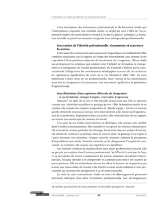 Cette description des événements professionnels et de formation révèle que
l’intermittence engendre une mobilité rapide se déployant sous l’effet de l’occu-
pation d’emplois de courte durée et connue à l’avance la plupart du temps. La forma-
tion formelle ne paraît aucunement marginale dans la biographie professionnelle.
Construction de l’identité professionnelle : changement et expérience
formatrice
Cette saisie des événements qui composent chaque trajectoire individuelle offre
certaines indications sur le rapport au temps des intermittents, sans donner accès
cependant à l’interprétation subjective de l’expérience du changement. Elle ne révèle
pas précisément les relations qui existent entre l’activité de formation, le change-
ment et l’anticipation de l’avenir professionnel. Or, l’identité s’élabore par la cons-
truction de l’alliage entre les connaissances développées au cours du curriculum et
les expériences significatives du cours de la vie (Dominicé, 2001 : 200). En nous
intéressant à deux récits de vie professionnelle, nous verrons si des intermittents
associent le changement à la nouveauté, une nouveauté significative et génératrice
d’apprentissage.
Deux illustrations d’une expérience différente du changement
– Le cas de Natacha : changer d’emploi, c’est répéter l’expérience
Natacha16
est âgée de 32 ans et elle travaille depuis huit ans. Elle se présente
comme une « diététiste travaillant en pratique privée ». Dès la deuxième année de sa
carrière, elle cumule des emplois temporaires et « fait de la pige ». Au fur et à mesure
qu’elle obtient de nouveaux contrats, cette intermittente a des doutes sur l’apprécia-
tion de sa profession. Rapidement dans sa carrière, elle est insatisfaite de son rapport
aux autres tout autant que du contenu du travail.
À la suite de ses études universitaires en diététique, elle amorce une carrière
dans le milieu communautaire. Elle travaille en acceptant des contrats temporaires;
elle connaît de courtes périodes de chômage. Insatisfaite dans ce secteur d’activité,
elle décide de continuer sa pratique dans le secteur privé. Le passage d’un emploi à
l’autre accentue son inconfort : chaque nouvelle situation entraîne la perception
d’un problème non résolu. Natacha n’associe pas le changement d’emploi à la nou-
veauté. Au contraire, elle associe son expérience à la répétition.
Son identité s’élabore de manière floue sans projet professionnel concret. Elle
ne perçoit pas sa place dans l’univers professionnel. Sa difficulté à anticiper le futur
et sa perception de revivre constamment les mêmes situations favorisent l’intros-
pection. Natacha cherche à se comprendre et à prendre conscience des sources de
son expérience. Elle est ambivalente devant les offres de contrats et ne parvient pas
à avoir une vision claire de l’avenir. Cela l’incite à suivre des formations à visée per-
sonnelle qui donnent des perspectives à sa vie professionnelle.
Le récit de cette intermittente révèle un souci de développement personnel
fortement imbriqué d’un désir d’évolution professionnelle. Son développement
63volume XXXVIII:1, printemps 2010 www.acelf.ca
L’intermittence en emploi peut-elle être une expérience formatrice?
16. Spécifions que les prénoms des deux participantes ont été modifiés pour préserver l’anonymat.
 