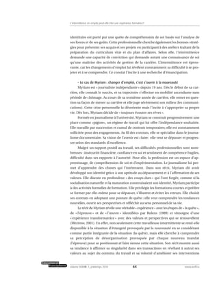 identitaire est porté par une quête de compréhension de soi basée sur l’analyse de
ses forces et de ses goûts. Cette professionnelle cherche également les bonnes straté-
gies pour présenter ses acquis et ses projets en participant à des ateliers traitant de la
préparation du curriculum vitæ et du plan d’affaires. Selon elle, l’intermittence
demande une capacité de conviction qui demande autant une connaissance de soi
qu’une maîtrise des activités de gestion de la carrière. L’intermittence est éprou-
vante, car les changements d’emploi lui révèlent constamment sa difficulté à se pro-
jeter et à se comprendre. Ce constat l’incite à une recherche d’émancipation.
– Le cas de Myriam : changer d’emploi, c’est s’ouvrir à la nouveauté
Myriam est « journaliste indépendante » depuis 19 ans. Dès le début de sa car-
rière, elle connaît le succès, et sa trajectoire s’effectue en mobilité ascendante sans
période de chômage. Au cours de sa troisième année de carrière, elle remet en ques-
tion sa façon de mener sa carrière et elle juge sévèrement son milieu (les communi-
cations). Cette crise personnelle la désoriente mais l’incite à s’approprier sa propre
vie. Dès lors, Myriam décide de « toujours écouter ses rêves ».
Formée en journalisme à l’université, Myriam se construit progressivement une
place comme «pigiste», un régime de travail qui lui offre l’indépendance souhaitée.
Elle travaille par succession et cumul de contrats temporaires; elle est constamment
sollicitée pour des engagements. Au fil des contrats, elle se spécialise dans le journa-
lisme documentaire. Sa vision de l’avenir est claire : elle veut se dépasser et progres-
ser selon des standards d’excellence.
Malgré un rapport positif au travail, ses difficultés professionnelles sont nom-
breuses : insécurité financière, confiance en soi et sentiment de compétence fragiles,
difficulté dans ses rapports à l’autorité. Pour elle, la profession est un espace d’ap-
prentissage, de compréhension de soi et d’expérimentation. Le journalisme lui per-
met d’apprendre des choses qui l’intéressent. Dans son récit, Myriam dit avoir
développé son identité grâce à son aptitude au dépassement et à l’affirmation de ses
valeurs. Elle discute en profondeur « des coups durs » qui l’ont forgée, comme si la
socialisation naturelle et la maturation construisaient son identité. Myriam participe
à des activités formelles de formation. Elle privilégie les formations courtes et préfère
se former par elle-même pour se dépasser, s’illustrer et éviter les erreurs. Elle choisit
ses contrats en adoptant une posture de quête : elle veut comprendre les tendances
nouvelles, ouvrir ses perspectives et réfléchir au sens personnel de sa vie.
Le récit de Myriam révèle une véritable « expérience » avec les étapes de « la quête »,
de « l’épreuve » et de « l’œuvre » identifiées par Rolens (1989) et témoigne d’une
« expérience transformatrice » avec des valeurs et perspectives qui se renouvellent
(Mezirow, 2001). En effet, non seulement cette travailleuse intermittente se rend-elle
disponible à la situation d’étrangeté provoquée par la nouveauté en se considérant
comme partie intégrante de la situation (la quête), mais elle cherche à comprendre
sa perception de désorganisation provoquée par chaque nouveau mandat
(l’épreuve) pour se positionner et faire sienne cette situation. Son récit montre aussi
sa tendance à affirmer sa singularité dans ses transactions en révélant à autrui ses
valeurs au sujet du contenu du travail et sa volonté d’améliorer ses interventions
64volume XXXVIII:1, printemps 2010 www.acelf.ca
L’intermittence en emploi peut-elle être une expérience formatrice?
 