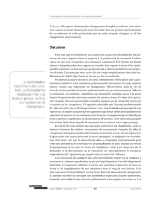 (l’œuvre). Elle perçoit clairement les changements d’emploi en utilisant cette situa-
tion comme un observatoire pour saisir les écarts entre ses propres représentations
de sa profession et celles préconisées par ses pairs, lesquels changent au fil des
engagements professionnels.
Discussion
Il est clair que les événements qui composent les parcours d’emploi des dix per-
sonnes de notre enquête s’avèrent propices à l’expérience de la nouveauté. Embau-
chées sur une base temporaire, ces personnes construisent leur histoire en faisant
preuve d’adaptation dans leur rapport au travail et leur rapport à autrui. Elles antici-
pent les transitions de leur parcours professionnel et elles renouvellent leur perspec-
tive d’avenir. L’examen que nous avons fait de chaque emploi montre donc des mo-
difications de réalité objectivement vécues par les intermittents.
Par ailleurs, l’analyse des récits des deux intermittentes révèle plutôt que la con-
frontation répétitive à des situations professionnelles inconnues n’est pas toujours
perçue comme une expérience de changement. Effectivement, dans le cas de
Natacha, la diversité des situations professionnelles n’a pas nécessairement l’effet de
la nouveauté. Au contraire, l’expérience des transitions multiples laisse à la jeune
femme l’impression de vivre constamment les mêmes choses. En dépit de la préca-
rité d’emploi, l’histoire personnelle est parfois marquée par la continuité et non par
la rupture ou le changement. S’il apparaît indéniable que l’identité professionnelle
de cette intermittente se développe à travers une conscientisation progressive de son
expérience, il faut reconnaître que cet apprentissage fortuit relève principalement de
sa posture de quête et de son ouverture vers l’inconnu; cet apprentissage ne découle pas
d’une expérience significative de confrontation à l’inconnu. Cette observation appelle
à relativiser l’idée selon laquelle la nouveauté est un vecteur pour l’apprentissage.
Le cas de Myriam montre une tout autre expérience du changement. Celle-ci
éprouve fortement les réalités contrastantes de son parcours d’emploi. En effet, le
changement d’emploi contribue directement à construire le sens de son expérience;
il agit comme une source puissante de savoirs pratiques, stratégiques et existentiels.
Son récit laisse voir que la discontinuité dans la biographie professionnelle peut
créer une perception de nouveauté ou de perturbations et ainsi susciter un besoin
d’appropriation et de mise en forme de l’expérience. Mais il est important de se
demander si la discontinuité ou la nouveauté est nécessairement le marqueur
prépondérant de l’apprentissage auquel cette personne fait référence.
Il est nécessaire de souligner que cette intermittente insiste sur sa tendance à
analyser et à critiquer sa profession, ce qui participe largement à son développement
identitaire. Ce jugement s’effectue à travers une opération progressive de mise en
forme et de singularisation de son expérience tout le long de son histoire. Si le
processus de cette intermittente renvoie bel et bien à la dimension du changement,
il convient toutefois de constater une interférence imposante d’autres dimensions,
lesquelles sont reliées à son contexte professionnel, à son rapport aux autres et à sa
65volume XXXVIII:1, printemps 2010 www.acelf.ca
L’intermittence en emploi peut-elle être une expérience formatrice?
La confrontation
répétitive à des situa-
tions professionnelles
inconnues n’est pas
toujours perçue comme
une expérience de
changement.
 