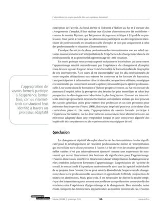 perception de l’avenir. Au fond, même si l’identité s’élabore au fur et à mesure des
changements d’emploi, il faut réaliser que d’autres dimensions ont été mobilisées –
comme le montre Myriam, qui fait preuve de jugement critique à l’égard de sa pro-
fession. Tout porte à croire que ces dimensions participent au développement iden-
titaire de professionnels en situation stable d’emploi et non pas uniquement à celui
des professionnels en situation d’intermittence.
L’analyse des récits de deux professionnelles intermittentes met en relief cer-
taines nuances relatives à l’interprétation de l’expérience du changement dans la vie
professionnelle et au potentiel d’apprentissage de cette situation.
En outre, puisque nous avons rapporté uniquement les résultats qui concernent
l’apprentissage suscité naturellement par l’expérience du changement d’emploi,
nous devons signaler l’apport des activités formelles de formation dans la biographie
de ces intermittents. À ce sujet, il est incontestable que les dix professionnels de
notre enquête déterminent eux-mêmes les contenus et les formats de formation.
Leur participation à la formation s’inscrit dans des perspectives utilitaire, stratégique
et existentielle qui concernent autant la sphère personnelle que la sphère profession-
nelle. Leur curriculum de formation s’élabore progressivement, au fur et à mesure du
parcours d’emploi, selon la perception des besoins les plus immédiats et selon leur
perspective de développement identitaire à plus long terme. Comme les intermit-
tents interrogés possèdent déjà une formation universitaire initiale qui leur procure
des savoirs généraux utiles pour exercer leur profession et un titre pertinent pour
présenter leur expertise (Voyer, 2004), il n’est pas impératif pour eux de se doter d’un
curriculum prescrit. Du reste, l’appropriation de savoirs formels participe à
l’expérience formatrice, car les intermittents construisent leur identité à travers un
processus adaptatif dans une temporalité longue et une conscience aiguisée des
impératifs de compétences ou de représentations stratégiques de soi.
Conclusion
Le changement répétitif d’emploi dans la vie des intermittents s’avère signifi-
catif pour le développement de l’identité professionnelle même si l’interprétation
qui en est faite varie d’une personne à l’autre. Le fait de vivre des réalités profession-
nelles variées n’est pas nécessairement éprouvé comme une expérience de nou-
veauté qui ouvre directement des horizons de signification pour l’apprentissage.
D’autres dimensions interfèrent directement dans l’interprétation du changement et
elles semblent influencer fortement l’apprentissage : l’appréciation de l’activité de
travail, le sens accordé à la pratique professionnelle ainsi que la capacité individuelle
de se projeter dans l’avenir. On ne peut saisir la fécondité de l’expérience du change-
ment dans la vie professionnelle sans situer et approfondir l’effet de conjonction de
toutes ces dimensions. Mais, pour cela, il est nécessaire de décrire la réalité empi-
rique des intermittents pour assurer une meilleure compréhension conceptuelle des
relations entre l’expérience d’apprentissage et le changement. Bien entendu, notre
étude comporte des limites liées, en particulier, au nombre restreint de cas. D’autres
66volume XXXVIII:1, printemps 2010 www.acelf.ca
L’intermittence en emploi peut-elle être une expérience formatrice?
L’appropriation de
savoirs formels participe
à l’expérience forma-
trice, car les intermit-
tents construisent leur
identité à travers un
processus adaptatif
 