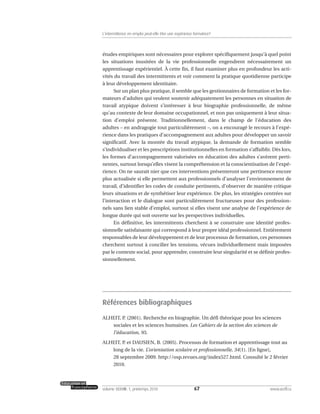 études empiriques sont nécessaires pour explorer spécifiquement jusqu’à quel point
les situations inusitées de la vie professionnelle engendrent nécessairement un
apprentissage expérientiel. À cette fin, il faut examiner plus en profondeur les acti-
vités du travail des intermittents et voir comment la pratique quotidienne participe
à leur développement identitaire.
Sur un plan plus pratique, il semble que les gestionnaires de formation et les for-
mateurs d’adultes qui veulent soutenir adéquatement les personnes en situation de
travail atypique doivent s’intéresser à leur biographie professionnelle, de même
qu’au contexte de leur domaine occupationnel, et non pas uniquement à leur situa-
tion d’emploi présente. Traditionnellement, dans le champ de l’éducation des
adultes – en andragogie tout particulièrement –, on a encouragé le recours à l’expé-
rience dans les pratiques d’accompagnement aux adultes pour développer un savoir
significatif. Avec la montée du travail atypique, la demande de formation semble
s’individualiser et les prescriptions institutionnelles en formation s’affaiblir. Dès lors,
les formes d’accompagnement valorisées en éducation des adultes s’avèrent perti-
nentes, surtout lorsqu’elles visent la compréhension et la conscientisation de l’expé-
rience. On ne saurait nier que ces interventions présenteront une pertinence encore
plus actualisée si elle permettent aux professionnels d’analyser l’environnement de
travail, d’identifier les codes de conduite pertinents, d’observer de manière critique
leurs situations et de synthétiser leur expérience. De plus, les stratégies centrées sur
l’interaction et le dialogue sont particulièrement fructueuses pour des profession-
nels sans lien stable d’emploi, surtout si elles visent une analyse de l’expérience de
longue durée qui soit ouverte sur les perspectives individuelles.
En définitive, les intermittents cherchent à se construire une identité profes-
sionnelle satisfaisante qui correspond à leur propre idéal professionnel. Entièrement
responsables de leur développement et de leur processus de formation, ces personnes
cherchent surtout à concilier les tensions, vécues individuellement mais imposées
par le contexte social, pour apprendre, construire leur singularité et se définir profes-
sionnellement.
Références bibliographiques
ALHEIT, P. (2001). Recherche en biographie. Un défi théorique pour les sciences
sociales et les sciences humaines. Les Cahiers de la section des sciences de
l’éducation, 95.
ALHEIT, P. et DAUSIEN, B. (2005). Processus de formation et apprentissage tout au
long de la vie. L’orientation scolaire et professionnelle, 34(1). [En ligne],
28 septembre 2009. http://osp.revues.org/index527.html. Consulté le 2 février
2010.
67volume XXXVIII:1, printemps 2010 www.acelf.ca
L’intermittence en emploi peut-elle être une expérience formatrice?
 