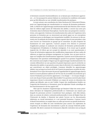 et fortement connotée émotionnellement, ne se laissant pas si facilement apprivoi-
ser –, et c’est pourquoi les auteurs balisent en conclusion les conditions nécessaires
pour qu’elle débouche sur une véritable transformation des pratiques.
Le texte suivant, une contribution de Claire Duchesne de l’Université d’Ottawa,
porte sur l’apprentissage par transformation en contexte de formation profession-
nelle. La théorie de l’apprentissage transformationnel de Jack Mezirow, bien connue
dans les milieux anglo-saxons de l’éducation des adultes, a encore reçu assez peu
d’attention dans la littérature francophone. Inscrite dans une perspective construc-
tiviste, cette approche s’intéresse à la transformation des cadres de l’expérience de la
personne en formation par un mouvement qui prend appui sur ses conceptions
antérieures pour en développer une interprétation modifiée. On retrouve ici des pa-
rentés avec la méthode des incidents critiques exposée dans le texte précédent, mais
sans l’accent sur l’interaction en groupe qui la caractérise. En plus d’exposer les
fondements de cette approche, l’auteure propose d’en illustrer le potentiel
d’application pratique en analysant une situation de formation professionnelle à
l’enseignement d’étudiantes et étudiants immigrants. Il en ressort que la grande
majorité des 122 élèves qui ont accepté de répondre à un court questionnaire à
l’issue de la formation rapportent des modifications importantes de leurs cadres de
référence eu égard aux pratiques enseignantes au Canada. Avec un juste recul cri-
tique sur l’ampleur des transformations rapportées, l’auteure ouvre la discussion sur
l’importance des questions méthodologiques quand il est question d’appréhender
des construits aussi amples et fugaces que les apprentissages transformationnels. Ses
constats débouchent sur une question de grande importance pour la recherche en
éducation des adultes et qui prend sa source dans la diversité et la complexité même
qui caractérisent ses objets privilégiés. Comment identifier les apprentissages
adultes, tout au long et au travers de la vie? À partir de quand peut-on parler de trans-
formation? N’est-il pas nécessaire de pouvoir appréhender les apprentissages dans la
durée et à travers plusieurs sphères de vie? Ne sont-ils accessibles à la recherche qu’à
travers l’évaluation qu’en font les apprenants (« J’ai changé » / « Je n’ai pas changé »)
ou le sont-ils par d’autres procédés objectivables? Ces questions sont de la plus haute
importance devant la nécessité d’élaborer un corpus de savoirs en éducation des
adultes qui déborde, sans en nier l’utilité, l’espace des modélisations fondées sur
l’expertise des formatrices et formateurs, pour lui adjoindre l’étude scientifique de
leur fonctionnement et de leur apport réel.
Alors que les situations d’apprentissage qui faisaient l’objet des textes précé-
dents relevaient de l’adaptation professionnelle en s’intéressant aux moyens par
lesquels les personnes arrivent à transformer leurs pratiques, voire elles-mêmes,
dans un contexte de relative continuité professionnelle, le texte de Brigitte Voyer de
l’Université du Québec à Montréal met plutôt l’accent sur les discontinuités
inhérentes au travail intermittent et à son potentiel formateur. L’auteure inscrit
d’abord l’intermittence en emploi dans un cadre qui renvoie aux grands bouleverse-
ments évoqués en début de cette introduction pour asseoir son exploration de
l’expérience de formation des intermittents à partir du concept d’identité profes-
sionnelle. Elle décrit comment les événements objectifs s’articulent tout au long de
5volume XXXVIII:1, printemps 2010 www.acelf.ca
Entre le biographique et le curriculaire, l’apprentissage tout au long de la vie
 