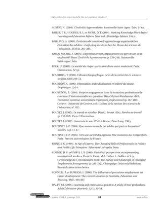 AUBERT, N. (2004). L’individu hypermoderne. Ramonville Saint-Agne : Érès, 319 p.
BAILEY, T. R., HUGHES, K. L. et MORE, D. T. (2004). Working Knowledge:Work-based
Learning and Education Reform. New York : Routledge-Falmer, 246 p.
BAILLEUX, A. (2000). Évolution de la notion d’apprentissage expérientiel en
éducation des adultes : vingt-cinq ans de recherche. Revue des sciences de
l’éducation, XXVI(2), 263-285.
BARUS-MICHEL, J. (2004). L’hypermodernité, dépassement ou perversion de la
modernité? Dans L’individu hypermoderne (p. 239-248). Ramonville
Saint-Agne : Érès.
BECK, U. (2003). La société du risque : sur la voie d’une autre modernité. Paris :
Flammarion, 521 p.
BOURDIEU, P. (1986). L’illusion biographique. Actes de la recherche en sciences
sociales, 62/63, 69-72.
BOURDON, S. (2006). Orientation, individualisation et société du risque.
En pratique, 5, 6-8.
BOURGEOIS, É. (2004). Projet et engagement dans la formation professionnelle
continue : l’instrumentalité en question. Dans Myriam Vandamme (dir.),
Formation continue universitaire et parcours professionnel (p. 167-188).
Genève : Université de Genève, coll. Cahiers de la section des sciences de
l’éducation, n° 102.
BOUTET, J. (1995). Le travail et son dire. Dans J. Boutet (dir.), Paroles au travail
(p. 247-267). Paris : L’Harmattan.
BOUTET, J. (1997). Construire le sens (2e
éd.). Berne : Peter Lang, 236 p.
BOUTINET, J.-P. (2004). Que savons-nous de cet adulte qui part en formation?
Savoirs, 4, p. 11-47.
BOUTINET, J.-P. (2005). Vers une société des agendas. Une mutation des temporalités.
Paris : Presses universitaires de France.
BRINT, S. G. (1994). In Age of Experts. The Changing Role of Professionals in Politics
and Public Life. Princeton : Princeton University Press.
COBBLE, D. S. et VOSKO, L. F. (2000). Historical perspectives on representing
nonstandard workers. Dans Fr. Carré, M.A. Farber, L. Golden et S. A.
Herzenberg (dir.), Nonstandard Work: The Nature and Challenges of Changing
Employment Arrangements (p. 291-312). Champaign : Industrial Relations
Research Association Series.
CONNELL, J. et BURGESS, J. (2006). The influence of precarious employment on
career development: The current situation in Australia. Education and
Training, 48(7), 493-507.
DALEY, B.J. (2001). Learning and professional practice: A study of four professions.
Adult Education Quarterly, 52(1), 30-54.
68volume XXXVIII:1, printemps 2010 www.acelf.ca
L’intermittence en emploi peut-elle être une expérience formatrice?
 