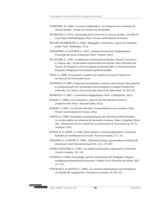 D’AMOURS, M. (2006). Le travail indépendant : un révélateur des mutations du
travail. Québec : Presses de l’Université du Québec.
DE BRUYNE, P. (1974). Dynamique de la recherche en sciences sociales. Les pôles de
la pratique méthodologique. Paris : Presses universitaires de France.
DELORY-MOMBERGER, C. (2003). Biographie et éducation. Figures de l’individu-
projet. Paris : Anthropos, 133 p.
DEMAZIÈRE, D. et DUBAR, C. (1997). Analyser les entretiens biographiques.
L’exemple des récits d’insertion. Paris : Nathan, 350 p.
DE VILLERS, G. (1991). L’expérience en formation d’adultes. Dans B. Courtois et
G. Pineau (dir.), La formation expérientielle des adultes. Paris, Ministère du
Travail, de l’Emploi et de la Formation professionnelle. La Documentation
française, Délégation à la formation professionnelle.
DION, G. (1986). Dictionnaire canadien des relations du travail. Sainte-Foy :
Les Presses de l’Université Laval.
DOMINICÉ, P. (2001). À quoi sert la formation continue universitaire? Que pensent
les professionnels de l’interaction entre formation et emploi? Perspective
culturelle. Les Cahiers de la section des sciences de l’éducation, 95, 223-243.
DOMINICÉ, P. (2007). La formation biographique. Paris : L’Harmattan, 292 p.
DUBAR, C. (2000). La socialisation : construction des identités sociale et
professionnelle. Paris : Armand Collin, 255 p.
DUBAR, C. (2001). La crise des identités. L’interprétation d’une mutation. Paris :
Presses universitaires de France, 239 p.
DUPUY, R. (1998). Transitions et transformation des identités professionnelles.
Le cas des adultes en situation de formation continue. Dans A. Baubion-Broye
(dir.), Événements de vie, transitions et construction de la personne (p. 45-71).
Toulouse : Érès.
DUPUY, R. et LARRÉ, A. (1999). Entre salariat et travail indépendant : les formes
hybrides de mobilisation du travail. Travail et emploi, 77, 1-14.
EDWARDS, E. et USHER, R. (2001). Lifelong learning : a postmodern condition of
education? Adult Education Quarterly, 51(4), 273-287.
FAURE-GUICHARD, C. (1999). Les salariés intérimaires, trajectoires et identités.
Travail et emploi, 78, 1-20.
FENWICK, T. (2001). Knowledge and the enterprising self: Workplace refugees
navigating entrepreneurial discourse. Studies in the Education of Adults, 33(2),
127-134.
FONDEUR, Y. et SAUVIAT, C. (2003). Les services informatiques aux entreprises :
un marché de compétences. Formation et emploi, 82, 107-123.
69volume XXXVIII:1, printemps 2010 www.acelf.ca
L’intermittence en emploi peut-elle être une expérience formatrice?
 