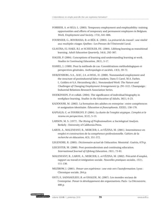 FORRIER, A. et SELS, L. (2003). Temporary employment and employability: training
opportunities and efforts of temporary and permanent employees in Belgium.
Work, Employment and Society, 17(4), 641-666.
FOURNIER, G., BOURASSA, B. et BÉJI, K. (2003). La précarité du travail : une réalité
aux multiples visages. Québec : Les Presses de l’Université Laval.
GLASTRA, F.J, HAKE, B.J. et SCHEDLER, P.E. (2004). Lifelong learning as transitional
learning. Adult Education Quarterly, 54(4), 292-307.
HAGER, P. (2004). Conceptions of learning and understanding learning at work.
Studies in Continuing Education, 26(1), 3-17.
HAMEL, J. (1989). Pour la méthode de cas. Considérations méthodologiques et
perspectives générales. Anthropologie et sociétés, 13(3), 59-72.
HERZENBERG, S.A., ALIC, J.A. et WIAL, H. (2000). Nonstandard employment and
the structure of postindustrial labor markets. Dans F. Carré, M.A. Farber,
L. Golden et S.A. Herzenberg (dir.), Nonstandard Work: The Nature and
Challenges of Changing Employment Arrangements (p. 291-312). Champaign :
Industrial Relations Research Association Series.
HODKINSON, P. et collab. (2004). The significance of individual biography in
workplace learning. Studies in the Education of Adults, 36(1), 6-23.
KADDOURI, M. (2002). La formation des adultes en entreprise : entre compétences
et assignation identitaire. Éducation et francophonie, XXX(I), 158-170.
KAPSALIS, C. et TOURIGNY. P. (2004). La durée de l’emploi atypique. L’emploi et le
revenu en perspectives, 5(12), 5-13.
LARSON, M. S. (1977). The Rising of Professionalism: a Sociological Analysis.
Berkely : University of California Press.
LARUE, A., MALENFANT, R., MERCIER, L. et VÉZINA, M. (2001). Intermittence en
emploi et construction de la compétence professionnelle. Cahiers de la
recherche en éducation, 6(3), 351-372.
LEGENDRE, R. (2005). Dictionnaire actuel de l’éducation. Montréal : Guérin, 679 p.
LEICESTER, M. (2000). Post-postmodernism and continuing education.
International Journal of Lifelong Education, 19(1), 73-81.
MALENFANT, R., LARUE, A., MERCIER, L. et VÉZINA, M. (2002). Précarité d’emploi,
rapport au travail et intégration sociale. Nouvelles pratiques sociales, 15(1),
111-130.
MEZIROW, J. (2001). Penser son expérience : une voie vers l’autoformation. Lyon :
Chronique sociale, 264 p.
OSTY, F., SAINSAULIEU, R. et UHALDE, M. (2007). Les mondes sociaux de
l’entreprise. Penser le développement des organisations. Paris : La Découverte,
408 p.
70volume XXXVIII:1, printemps 2010 www.acelf.ca
L’intermittence en emploi peut-elle être une expérience formatrice?
 