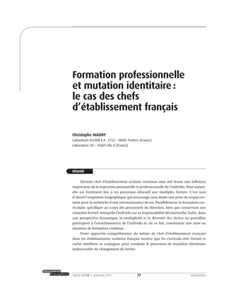 72volume XXXVIII:1, printemps 2010 www.acelf.ca
Formation professionnelle
et mutation identitaire :
le cas des chefs
d’établissement français
Christophe MAUNY
Laboratoire ICoTEM E.A. 2252 – MSHS Poitiers (France)
Laboratoire LEI – FSSEP Lille II (France)
RÉSUMÉ
Devenir chef d’établissement scolaire constitue sans nul doute une inflexion
importante de la trajectoire personnelle et professionnelle de l’individu. Pour autant,
elle est fortement liée à un processus éducatif aux multiples formes. C’est tout
d’abord l’empreinte biographique qui encourage sans doute une prise de risque cer-
taine pour la recherche d’une reconnaissance de soi. Parallèlement, la formation cur-
riculaire spécifique au corps des personnels de direction, bien que conservant son
caractère formel, interpelle l’individu sur sa responsabilité décisionnelle. Enfin, dans
une perspective dynamique, la multiplicité et la diversité des tâches au quotidien
participent à l’enrichissement de l’individu et, de ce fait, constituent une mise en
situation de formation continue.
Notre approche compréhensive du métier de chef d’établissement exerçant
dans les établissements scolaires français montre que les curricula réel, formel et
caché semblent se conjuguer pour conduire le processus de mutation identitaire
indissociable du changement de métier.
 