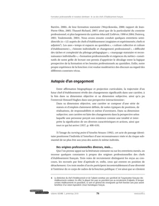 Barrère, 2006), de leur formation statutaire (Woycikowska, 2000; rapport de Jean-
Pierre Obin, 2005; Thaurel-Richard, 2007) ainsi que de la particularité du contexte
professionnel, et plus largement du système éducatif (Lelièvre, 1990 et 2004; Dutercq,
2001; Toulemonde, 2003). Nous avons ensuite conduit quelques entretiens semi-
directifs (n = 12) auprès de chefs d’établissement (stagiaires et expérimentés; chefs et
adjoints4
). Les axes « temps et espaces au quotidien », « culture collective et culture
d’établissement », « histoire individuelle et changement professionnel », « difficulté
des tâches et complexité du pilotage pédagogique », « marquage statutaire et recon-
naissance individuelle », « formation professionnelle et exigences du métier » consti-
tutifs de notre grille de lecture ont permis d’apprécier le décalage entre la logique
prospective de la formation et les besoins professionnels au quotidien. Enfin, notre
propre expérience de la fonction s’est voulue modératrice des discours au regard des
différents contextes vécus.
Autopsie d’un engagement
Entre affirmation biographique et projection curriculaire, la trajectoire d’un
futur chef d’établissement révèle des changements significatifs dans une carrière, à
la fois dans sa dimension objective et sa dimension subjective, ainsi qu’a pu
l’entrevoir Howard Hughes dans une perspective interactionniste :
Dans sa dimension objective, une carrière se compose d’une série de
statuts et d’emplois clairement définis, de suites typiques de positions, de
réalisations, de responsabilités et même d’aventures. Dans sa dimension
subjective, une carrière est faite des changements dans la perspective selon
laquelle une personne perçoit son existence comme une totalité et inter-
prète la signification de ses diverses caractéristiques et actions, ainsi que
tout ce qui lui arrive (1937, p. 408-410).
À l’image du turning point d’Anselm Strauss (1992), cet acte de passage identi-
taire positionne l’individu à l’interface d’une reconnaissance visée et du risque sub-
stantiel de ne plus être aux yeux des autres le même individu.
Des origines professionnelles diverses, mais…
Que l’on prenne appui sur la littérature existante ou sur les entretiens menés, on
recense quelques constantes à propos des origines professionnelles des chefs
d’établissement français. Trois voies de recrutement distinguent les reçus au con-
cours, les recrutés par liste d’aptitude et, enfin, ceux qui entrent en position de
détachement. Ces trois modes d’accès participent incontestablement d’une diversité
à l’intérieur de ce corps de cadres de la fonction publique. C’est ainsi que se côtoient
76volume XXXVIII:1, printemps 2010 www.acelf.ca
Formation professionnelle et mutation identitaire: le cas des chefs d’établissement français
4. La distinction du chef d’établissement et de l’adjoint constitue une spécificité de l’organisation française des
établissements scolaires. En effet, la plupart des pays ne procèdent pas au recrutement d’adjoints. Et lorsque
certains établissements en possèdent, ce sont en général des enseignants qui font fonction sans pour autant
bénéficier d’un statut équivalent à leurs homologues français.
 